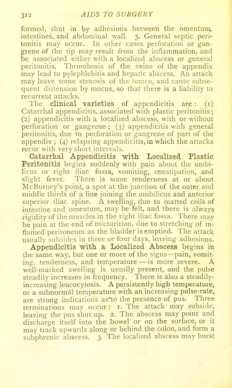 formed, shut in by adhesions between the omentunx intestines, and abdominal wall. 3. General septic peri- tonitis may occur. In other cases perforation or gan- grene of the tip may result from the inflammation, and be associated either with a localized abscess or general peritonitis. Thrombosis of the veins of the appendix may lead to pylephlebitis and hepatic abscess. An attack may leave some stenosis of the lumen, and cause subse- quent distension by mucus, so that there is a liability to recurrent attacks. The clinical varieties of appendicitis are : (i) Catarrhal appendicitis, associated with plastic peritonitis; (2) appendicitis with a localized abscess, with or without perforation or gangrene ; (3) appendicitis with general peritonitis, due to perforation or gangrene of part of the appendix ; (4) relapsing appendicitis, in which the attacks recur with very short intervals. Catarrhal Appendicitis with. Localized Plastic Peritonitis begins suddenly with pain about the umbi- licus or right iliac fossa, vomiting, constipation, and slight fever. There is some tenderness at or about McBurney's point, a spot at the junction of the outer and middle thirds of a line joining the umbilicus and anterior superior iliac spine. A swelling, due to matted coils of intestine and omentum, may be felt, and there is always rigidity of the muscles in the right iliac fossa. There may be pain at the end of micturition, due to stretching of in- flamed peritoneum as the bladder is emptied. The attack usually subsides in three or four days, leaving adhesions. Appendicitis with a Localized Abscess begins in the same way, but one or more of the signs—pain, vomit- ing, tenderness, and temperature — is more severe. A well-marked swelling is usually present, and the pulse steadily increases in frequency. There is also a steadily- increasing leucocytosis. A persistently high temperature, or a subnormal temperature with an increasing pulse-rale, are strong indications as'to the presence of pus. Three terminations may occur: i. The attack may subside, leaving the pus shut up. 2. The abscess may point and discharge itself into the bowel or on the surface, or it may track upwards along or behind tlie colon, and form a subphrenic abscess. 3. The localized abscess may burst