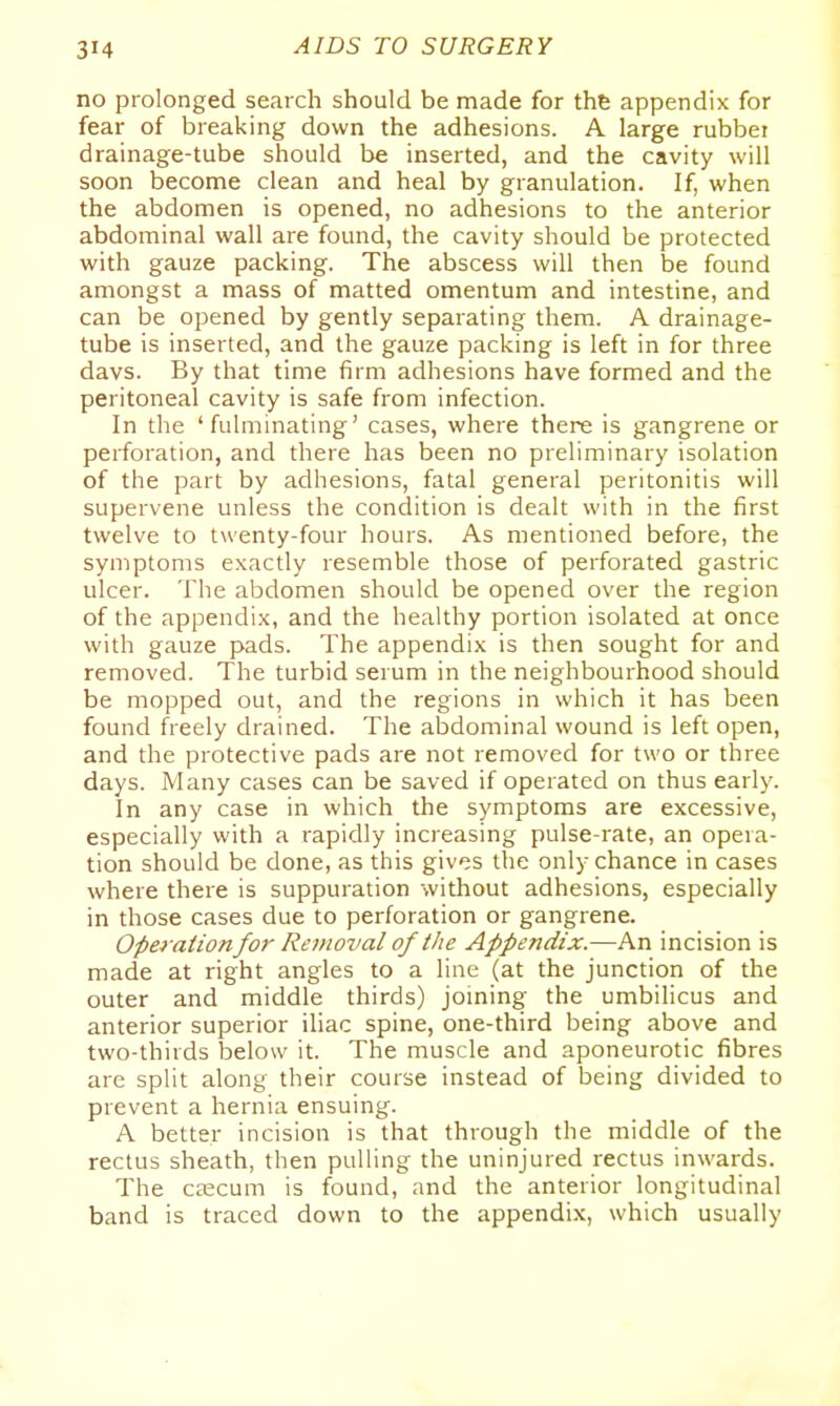 no prolonged search should be made for thfe appendix for fear of breaking down the adhesions. A large rubbei drainage-tube should be inserted, and the cavity will soon become clean and heal by granulation. If, when the abdomen is opened, no adhesions to the anterior abdominal wall are found, the cavity should be protected with gauze packing. The abscess will then be found amongst a mass of matted omentum and intestine, and can be opened by gently separating them. A drainage- tube is inserted, and the gauze packing is left in for three davs. By that time firm adhesions have formed and the peritoneal cavity is safe from infection. In the 'fulminating' cases, where there is gangrene or perforation, and there has been no preliminary isolation of the part by adhesions, fatal general peritonitis will supervene unless the condition is dealt with in the first twelve to twenty-four hours. As mentioned before, the symptoms exactly resemble those of perforated gastric ulcer. The abdomen should be opened over the region of the appendix, and the healthy portion isolated at once with gauze pads. The appendix is then sought for and removed. The turbid serum in the neighbourhood should be mopped out, and the regions in which it has been found freely drained. The abdominal wound is left open, and the protective pads are not removed for two or three days. Many cases can be saved if operated on thus early. In any case in which the symptoms are excessive, especially with a rapidly increasing pulse-rate, an opera- tion should be done, as this gives the only chance in cases where there is suppuration without adhesions, especially in those cases due to perforation or gangrene. Operationfor Removal of the Appendix.—An incision is made at right angles to a line (at the junction of the outer and middle thirds) joining the umbilicus and anterior superior iliac spine, one-third being above and two-thirds below it. The muscle and aponeurotic fibres arc split along their course instead of being divided to prevent a hernia ensuing. A better incision is that through the middle of the rectus sheath, then pulling the uninjured rectus inwards. The caecum is found, and the anterior longitudinal band is traced down to the appendix, which usually