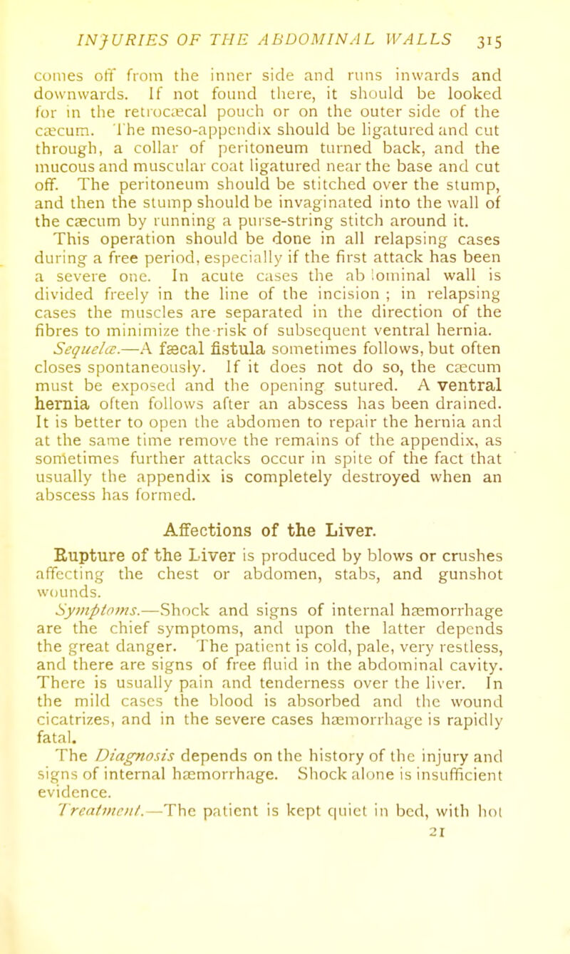 comes off from the inner side and runs inwards and downwards. If not foimd there, it should be looked for in the retrocecal pouch or on the outer side of the cecum. The meso-appcndi.x should be ligatured and cut through, a collar of peritoneum turned back, and the mucous and muscular coat ligatured near the base and cut off. The peritoneum should be stitched over the stump, and then the stump should be invaginated into the wall of the caecum by running a pui se-string stitch around it. This operation should be done in all relapsing cases during a free period, especially if the first attack has been a severe one. In acute cases the ab iominal wall is divided freely in the line of the incision ; in relapsing cases the muscles are separated in the direction of the fibres to minimize the risk of subsequent ventral hernia. Sequelcc.—A fecal fistula sometimes follows, but often closes spontaneously. If it does not do so, the cajcum must be exposed and the opening sutured. A ventral hernia often follows after an abscess has been drained. It is better to open the abdomen to repair the hernia and at the same time remove the remains of the appendix, as sometimes further attacks occur in spite of the fact that usually the appendix is completely destroyed when an abscess has formed. Affections of the Liver. Rupture of the Liver is produced by blows or crushes affecting the chest or abdomen, stabs, and gunshot wounds. Symptoms.—Shock and signs of internal haemorrhage are the chief symptoms, and upon the latter depends the great danger. The patient is cold, pale, very restless, and there are signs of free fluid in the abdominal cavity. There is usually pain and tenderness over the liver. In the mild cases the blood is absorbed and the wound cicatrizes, and in the severe cases haemorrhage is rapidly fatal. The Diagnosis depends on the history of the injury and signs of internal htEmorrhage. Shock alone is insufficient evidence. Treatment.—The patient is kept quiet in bed, with hoi 21