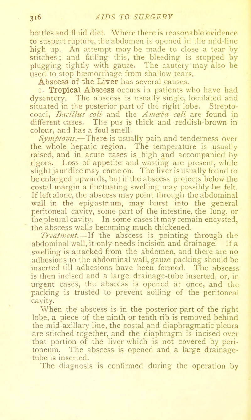 bottles and fluid diet. Where there is reasonable evidence to suspect rupture, the abdomen is opened in t]:e mid-line high up. An attempt may be made to close a tear l)y stitches; and failing this, the bleeding is stopped by plugging tightly with gauze. The cautery may also be used to stop haemorrhage from shallow tears. Abscess of the Liver has several causes. I. Tropical Abscess occurs in patients who have had dysentery. The abscess is usually single, loculated and situated in the posterior part of the right lobe. Strepto- cocci, Bacillus coli and the Ainceba coli are found in different cases. The pus is thick and reddish-brown in colour, and has a foul smell. Syrnpto)iis.—There is usually pain and tenderness over the whole hepatic region. The temperature is usually raised, and in acute cases is high and accompanied by rigors. Loss of appetite and wasting are present, while slight jaundice may come on. The liver is usually found to be enlarged upwards, but if the abscess projects below the costal margin a fluctuating swelling may possibly be felt. If left alone, the abscess may point through the abdominal wall in the epigastrium, may burst into the general peritoneal cavity, some part of the intestine, the lung, or the pleural cavity. In some cases it may remain encysted, the abscess walls becoming much thickened. Treatniettt.—If the abscess is pointing tlirough th? abdominal wall, it only needs incision and drainage. If a swelling is attacked from the abdomen, and there are no adhesions to the abdominal wall, gauze packing should be inserted till adhesions have been formed. The abscess is then incised and a large drainage-tube inserted, or, in urgent cases, the abscess is opened at once, and the packing is trusted to prevent soiling of the peritoneal cavity. When the abscess is in the posterior part of the right lobe, a piece of the ninth or tenth rib is removed behind the mid-axillary line, the costal and diaphragmatic pleura are stitched together, and the diaphragm is incised over that portion of the liver which is not covered by peri- toneum. The abscess is opened and a large drainage- tube is inserted. The diagnosis is confirmed during the operation by