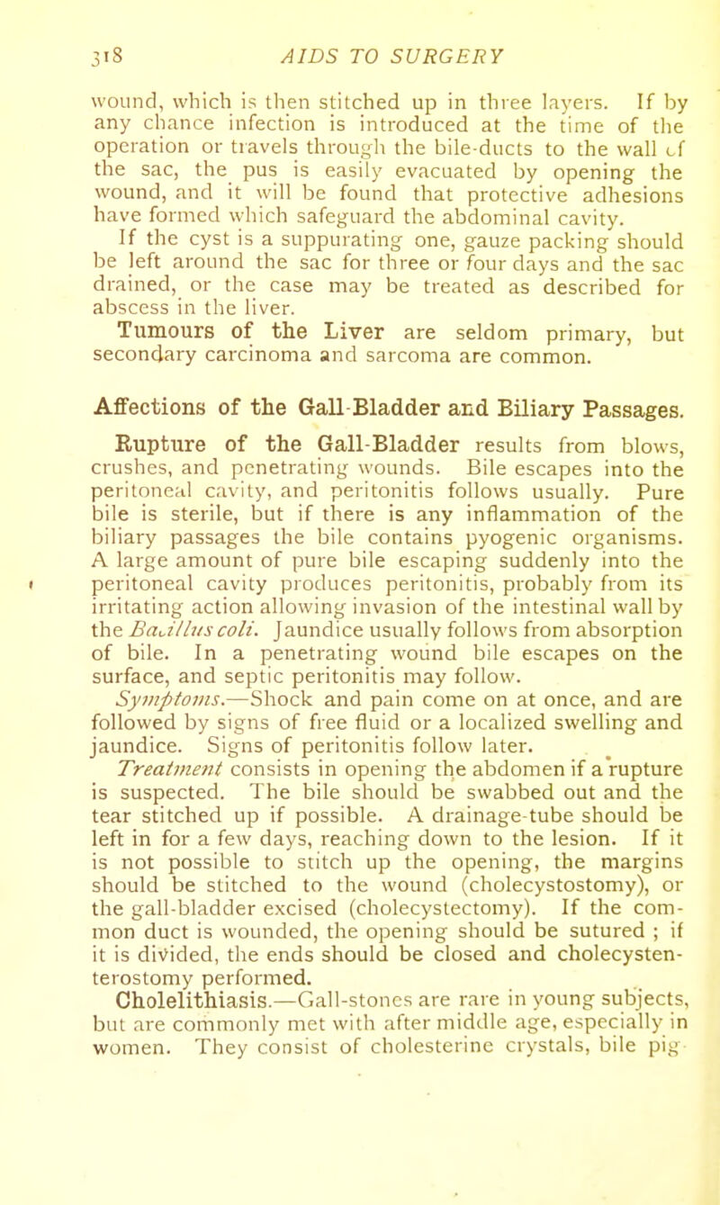 wound, which is then stitched up in three layers. If by any chance infection is introduced at the time of the operation or travels through the bile-ducts to the wall cf the sac, the pus is easily evacuated by opening the wound, and it will be found that protective adhesions have formed which safeguard the abdominal cavity. If the cyst is a suppurating one, gauze packing should be left around the sac for three or four days and the sac drained, or the case may be treated as described for abscess in the liver. Tumours of the Liver are seldom primary, but secondary carcinoma and sarcoma are common. Affections of the Gall Bladder and Biliary Passages. Rupture of the Gall-Bladder results from blows, crushes, and penetrating wounds. Bile escapes into the peritoneal cavity, and peritonitis follows usually. Pure bile is sterile, but if there is any inflammation of the biliary passages the bile contains pyogenic organisms. A large amount of pure bile escaping suddenly into the < peritoneal cavity produces peritonitis, probably from its irritating action allowing invasion of the intestinal wall by the BaJlliis coli. Jaundice usually follows from absorption of bile. In a penetrating wound bile escapes on the surface, and septic peritonitis may follow. Syviptonis.—Shock and pain come on at once, and are followed by signs of free fluid or a localized swelling and jaundice. Signs of peritonitis follow later. Treatment consists in opening the abdomen if a rupture is suspected. The bile should be swabbed out and the tear stitched up if possible. A drainage-tube should be left in for a few days, reaching down to the lesion. If it is not possible to stitch up the opening, the margins should be stitched to the wound (cholecystostomy), or the gall-bladder excised (cholecystectomy). If the com- mon duct is wounded, the opening should be sutured ; if it is divided, the ends should be closed and cholecysten- terostomy performed. Cholelithiasis.—Gall-stones are rare in young subjects, but are commonly met with after middle age, especially in women. They consist of cholesterine crystals, bile pig
