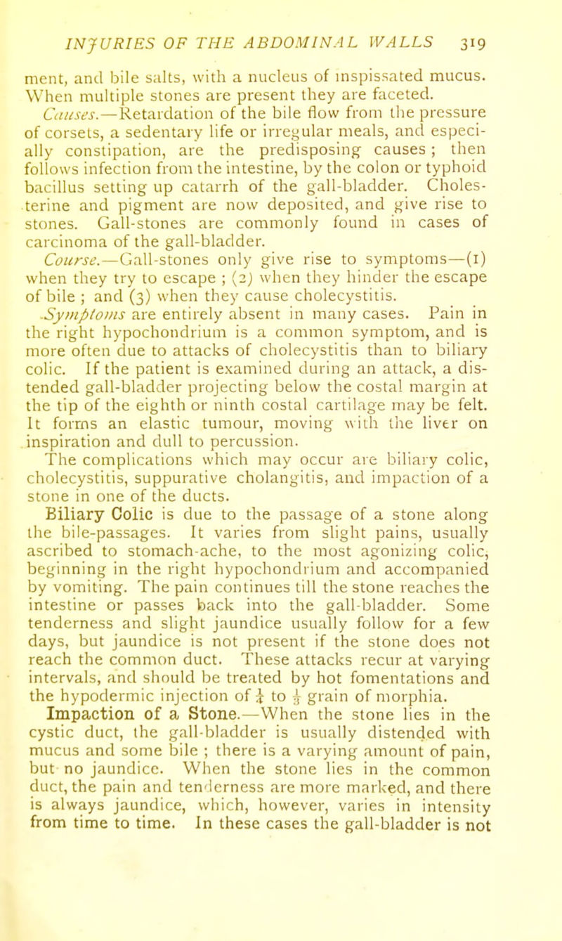 ment, and bile salts, with a nucleus of inspissated mucus. When multiple stones are present they are faceted. Causes.—Retardation of the bile flow from the pressure of corsets, a sedentary life or irregular meals, and especi- ally constipation, are the predisposing causes ; then follows infection from the intestine, by the colon or typhoid bacillus setting up catarrh of the gall-bladder. Choles- terine and pigment are now deposited, and give rise to stones. Gall-stones are commonly found in cases of carcinoma of the gall-bladder. Course.—Gall-stones only give rise to symptoms—(i) when they try to escape ; (2) when they hinder the escape of bile ; and (3) when they cause cholecystitis. Symptoi/is are entirely absent in many cases. Pain in the right hypochondrium is a common symptom, and is more often due to attacks of cholecystitis than to biliary colic. If the patient is examined during an attack, a dis- tended gall-bladder projecting below the costal margin at the tip of the eighth or ninth costal cartilage may be felt. It forms an elastic tumour, moving with tiie liver on inspiration and dull to percussion. The complications which may occur are biliary colic, cholecystitis, suppurative cholangitis, and impaction of a stone in one of the ducts. Biliary Colic is due to the passage of a stone along the bile-passages. It varies from slight pains, usually ascribed to stomach-ache, to the most agonizing colic, beginning in the right hypochondiium and accompanied by vomiting. The pain continues till the stone reaches the intestine or passes back into the gall-bladder. Some tenderness and slight jaundice usually follow for a few days, but jaundice is not present if the stone does not reach the common duct. These attacks recur at varying intervals, and should be treated by hot fomentations and the hypodermic injection of ;7 to .7 grain of morphia. Impaction of a Stone.—When the stone lies in the cystic duct, the gall-bladder is usually distended with mucus and some bile ; there is a varying amount of pain, but no jaundice. When the stone lies in the common duct, the pain and ten'lcrness are more marked, and there is always jaundice, which, however, varies in intensity from time to time. In these cases the gall-bladder is not
