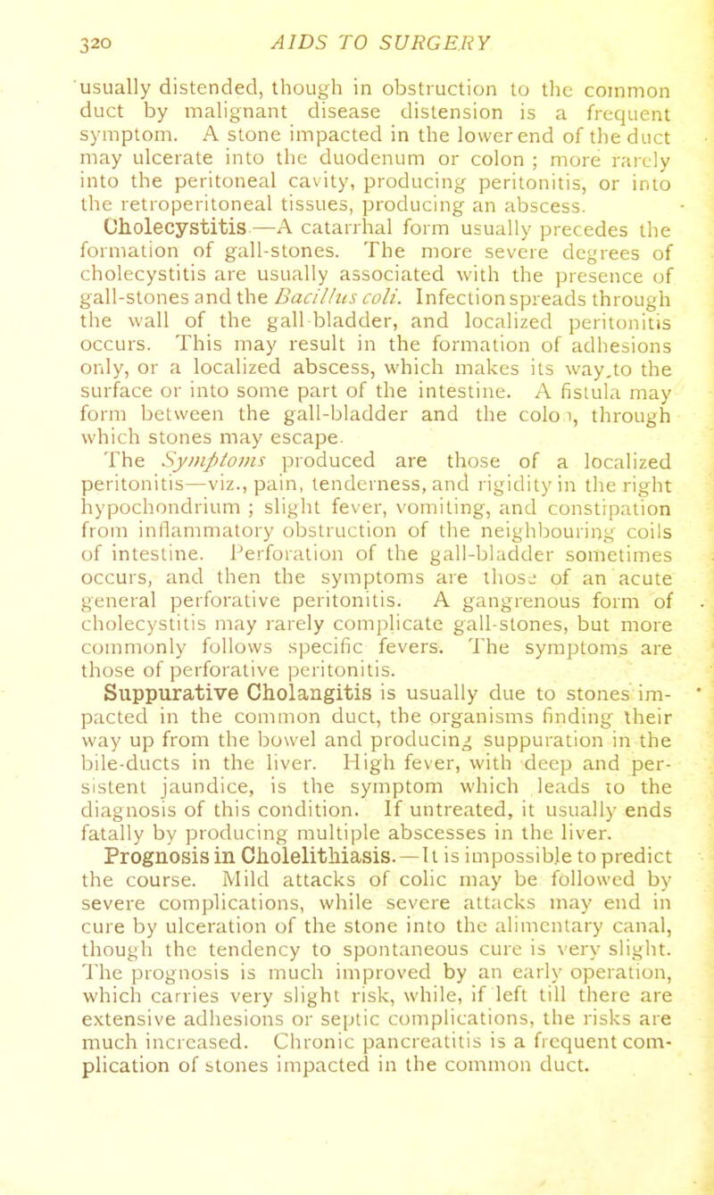 usually distended, though in obstruction to the common duct by malignant disease distension is a frequent symptom. A stone impacted in the lower end of the duct may ulcerate into the duodenum or colon ; more rarely into the peritoneal cavity, producing peritonitis, or into the retroperitoneal tissues, producing an abscess. Oholecystitis—A catarrhal form usually precedes the formation of gall-stones. The more severe degrees of cholecystitis are usually associated with the presence of gall-stones and the Bacillus, colt. Infection spreads through the wall of the gall bladder, and localized peritonitis occurs. This may result in the formation of adhesions only, or a localized abscess, which makes its way,to the surface or into some part of the intestine. A fislula may form between the gall-bladder and the colo i, through which stones may escape. The Syinptovis produced are those of a localized peritonitis—viz., pain, tenderness, and rigidity in the right hypochondrium ; slight fever, vomiting, and constipation from inflammatory obstruction of the neighloouring coils of intestine. Perforation of the gall-bladder sometimes occurs, and then the symptoms are thos^- of an acute general perforative peritonitis. A gangrenous form of cholecystitis may rarely complicate gall-stones, but more commonly follows specific fevers. The symptoms are those of perforative peritonitis. Suppurative Cholangitis is usually due to stones im- ' pacted in the common duct, the organisms finding their way up from the bowel and producing suppuration in the bile-ducts in the liver. High feser, with deep and per- sistent jaundice, is the symptom which leads to the diagnosis of this condition. If untreated, it usually ends fatally by producing multiple abscesses in the liver. Prognosis in Cliolelithiasis.—It is impossible to predict the course. Mild attacks of colic may be followed by severe complications, while severe attacks may end in cure by ulceration of the stone into the alimentary canal, though the tendency to spontaneous cure is very slight. The prognosis is much improved by an early operation, which carries very slight risk, while, if left till there are extensive adhesions or septic complications, the risks are much increased. Chronic pancreatitis is a frequent com- plication of stones impacted in the common duct.