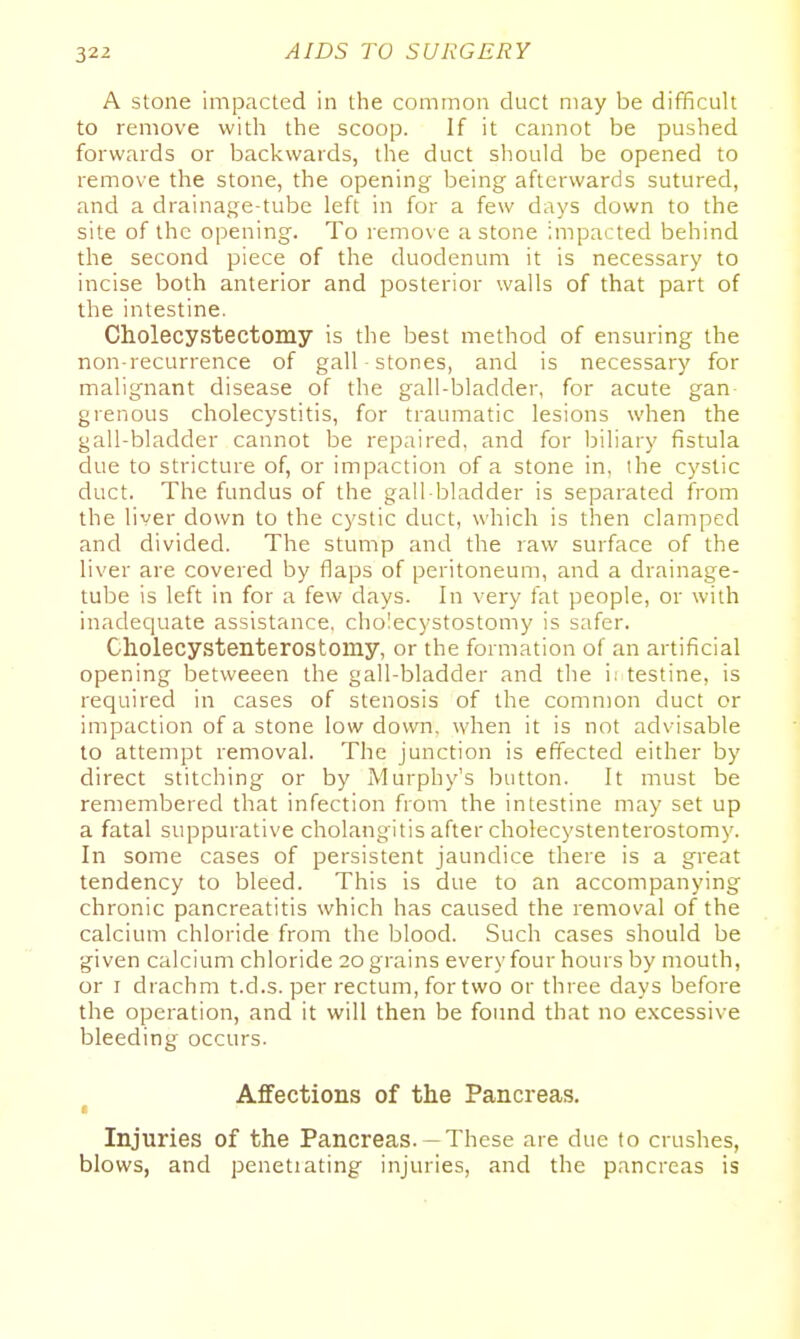 A stone impacted in the common duct may be difficult to remove with the scoop. If it cannot be pushed forwards or backwards, the duct should be opened to remove the stone, the opening being afterwards sutured, and a drainage-tube left in for a few days down to the site of the opening. To remove a stone impacted behind the second piece of the duodenum it is necessary to incise both anterior and posterior walls of that part of the intestine. Cholecystectomy is the best method of ensuring the non-recurrence of gall ■ stones, and is necessary for malignant disease of the gall-bladder, for acute gan- grenous cholecystitis, for traumatic lesions when the gall-bladder cannot be repaired, and for biliary fistula due to stricture of, or impaction of a stone in, ihe cystic duct. The fundus of the gall-bladder is separated from the liver down to the cystic duct, which is then clamped and divided. The stump and the raw surface of the liver are covered by flaps of peritoneum, and a drainage- tube is left in for a few days. In very fat people, or with inadequate assistance, cholecystostomy is safer. Cholecystenterostomy, or the formation of an artificial opening betweeen the gall-bladder and the i; testine, is required in cases of stenosis of the common duct or impaction of a stone low down, when it is not advisable to attempt removal. The junction is effected either by direct stitching or by Murphy's button. It must be remembered that infection from the intestine may set up a fatal suppurative cholangitis after cholecystenterostomy. In some cases of persistent jaundice there is a great tendency to bleed. This is due to an accompanying chronic pancreatitis which has caused the removal of the calcium chloride from the blood. Such cases should be given calcium chloride 20 grains every four hours by mouth, or r drachm t.d.s. per rectum, for two or three days before the operation, and it will then be found that no excessive bleeding occurs. Affections of the Pancreas. Injuries of the Pancreas. —These are due to crushes, blows, and penetiating injuries, and the pancreas is