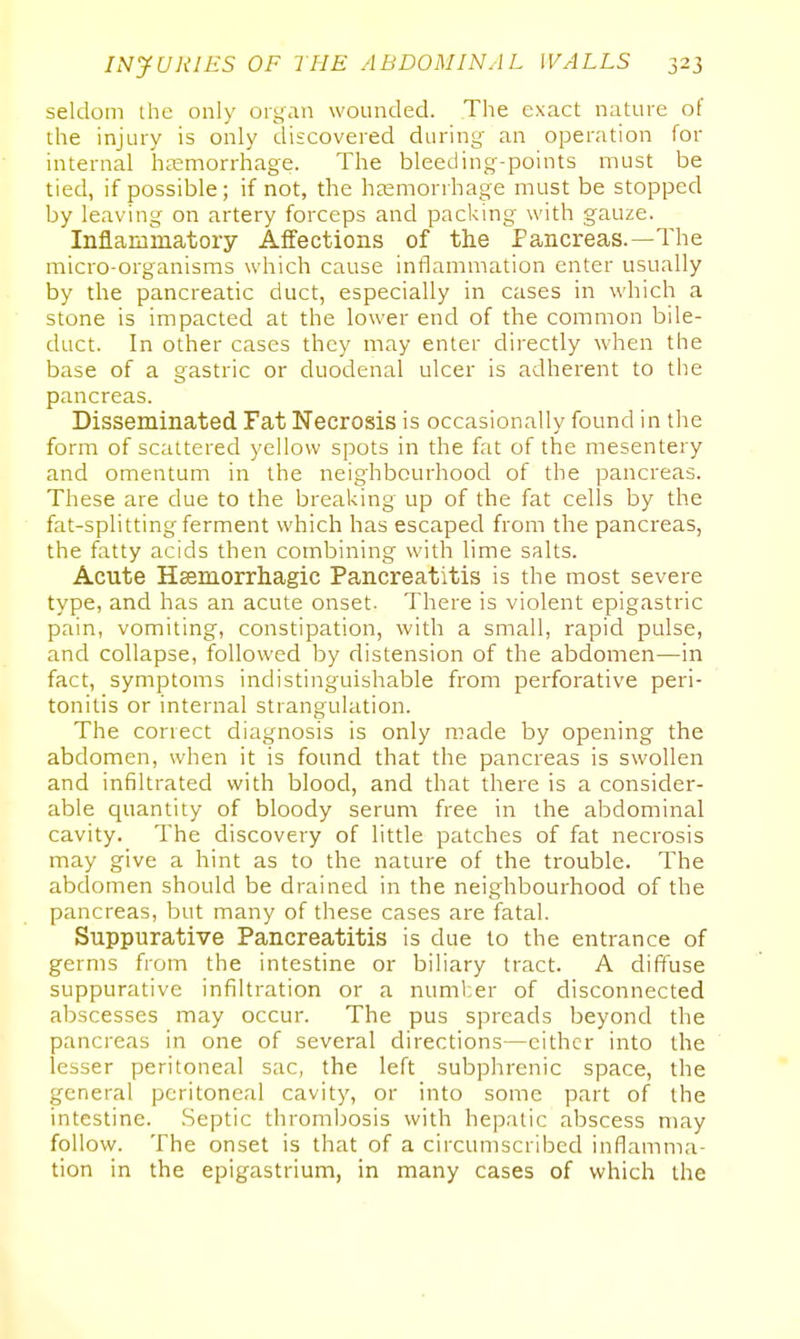 seldom the only organ wounded. The exact nature of the injury is only discovered during' an operation for internal hemorrhage. The bleeding-points must be tied, if possible; if not, the haamorrhage must be stopped by leaving on artery forceps and packing with gauze. Inflammatory Affections of the Pancreas.—The micro-organisms which cause inflammation enter usually by the pancreatic duct, especially in cases in which a stone is impacted at the lower end of the common bile- duct. In other cases they may enter directly when the base of a gastric or duodenal ulcer is adherent to the pancreas. Disseminated Fat Necrosis is occasionally found in the form of scattered yellow spots in the fat of the mesentery and omentum in the neighbourhood of the pancreas. These are due to the breaking up of the fat cells by the fat-splitting ferment which has escaped from the pancreas, the fatty acids then combining with lime salts. Acute Hsemorrhagic Pancreatitis is the most severe type, and has an acute onset. There is violent epigastric pain, vomiting, constipation, with a small, rapid pulse, and collapse, followed by distension of the abdomen—in fact, symptoms indistinguishable from perforative peri- tonitis or internal strangulation. The correct diagnosis is only made by opening the abdomen, when it is found that the pancreas is swollen and infiltrated with blood, and that there is a consider- able quantity of bloody serum free in the abdominal cavity. The discovery of little patches of fat necrosis may give a hint as to the nature of the trouble. The abdomen should be drained in the neighbourhood of the pancreas, but many of these cases are fatal. Suppurative Pancreatitis is due to the entrance of germs from the intestine or biliary tract. A diffuse suppurative infiltration or a number of disconnected abscesses may occur. The pus spreads beyond the pancreas in one of several directions—either into the lesser peritoneal sac, the left subphrenic space, the general peritoneal cavity, or into some part of the intestine. .Septic thrombosis with hepatic abscess may follow. The onset is that of a circumscribed inflamma- tion in the epigastrium, in many cases of which the
