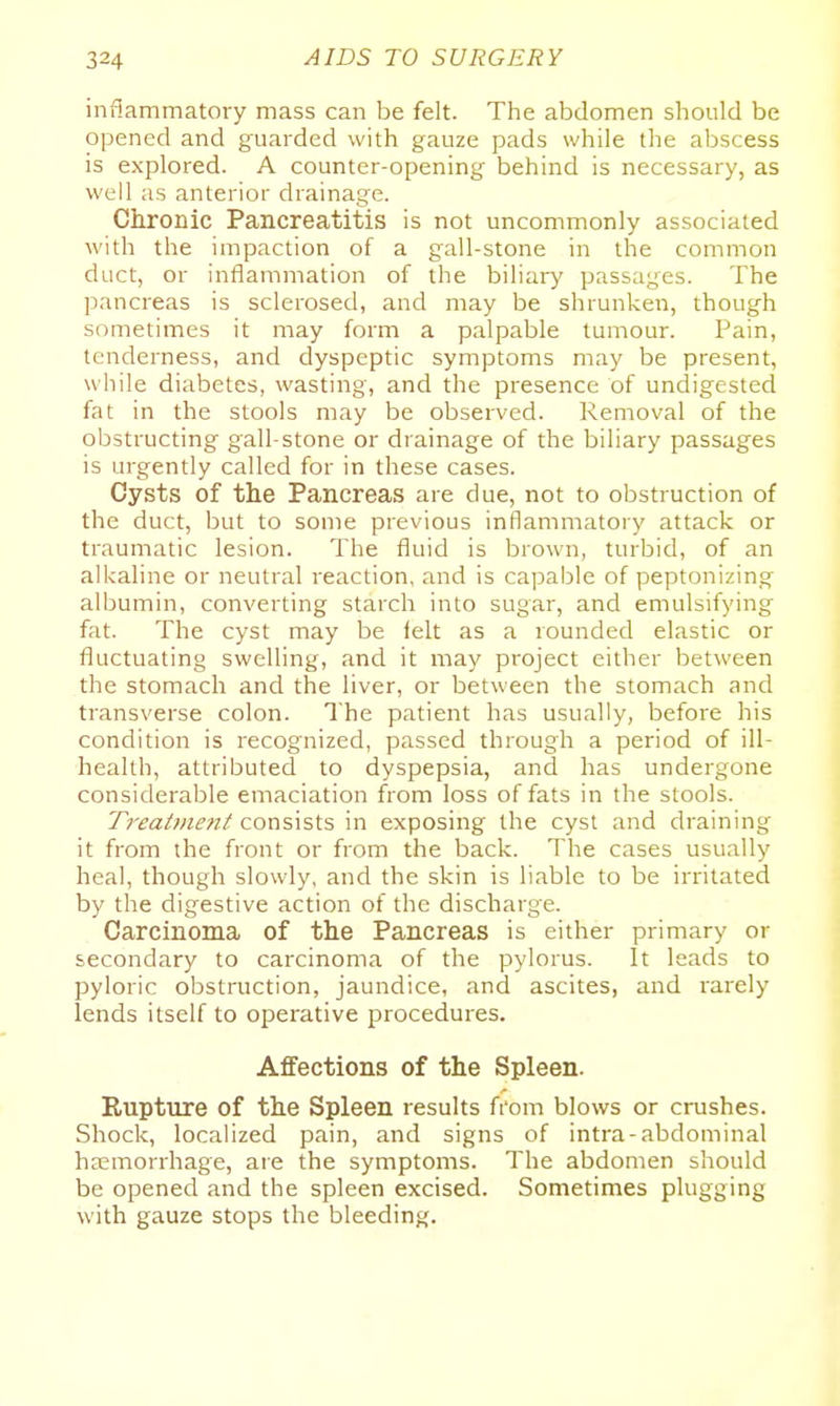 inflammatory mass can be felt. The abdomen should be opened and guarded with gauze pads while the abscess is explored. A counter-opening behind is necessary, as well as anterior drainage. Chronic Pancreatitis is not uncommonly associated with the impaction of a gall-stone in the common duct, or inflammation of the biliary passages. The pancreas is sclerosed, and may be shrunken, though sometimes it may form a palpable tumour. Pain, tenderness, and dyspeptic symptoms may be present, while diabetes, wasting, and the presence of undigested fat in the stools may be observed. Removal of the obstructing gall-stone or drainage of the biliary passages is urgently called for in these cases. Cysts of the Pancreas are due, not to obstruction of the duct, but to some previous inflammatory attack or traumatic lesion. The fluid is brown, turbid, of an alkaline or neutral reaction, and is capable of peptonizing albumin, converting starch into sugar, and emulsifying fat. The cyst may be felt as a rounded elastic or fluctuating swelling, and it may project either between the stomach and the liver, or between the stomach and transverse colon. The patient has usually, before his condition is recognized, passed through a period of ill- health, attributed to dyspepsia, and has undergone considerable emaciation from loss of fats in the stools. Treat»ie7it consists in exposing the cyst and draining it from the front or from the back. The cases usually heal, though slowly, and the skin is liable to be irritated by the digestive action of the discharge. Carcinoma of the Pancreas is either primary or secondary to carcinoma of the pylorus. It leads to pyloric obstruction, jaundice, and ascites, and rarely lends itself to operative procedures. Affections of the Spleen. Rupture of the Spleen results from blows or crushes. Shock, localized pain, and signs of intra-abdominal haemorrhage, are the symptoms. The abdomen should be opened and the spleen excised. Sometimes plugging with gauze stops the bleeding.