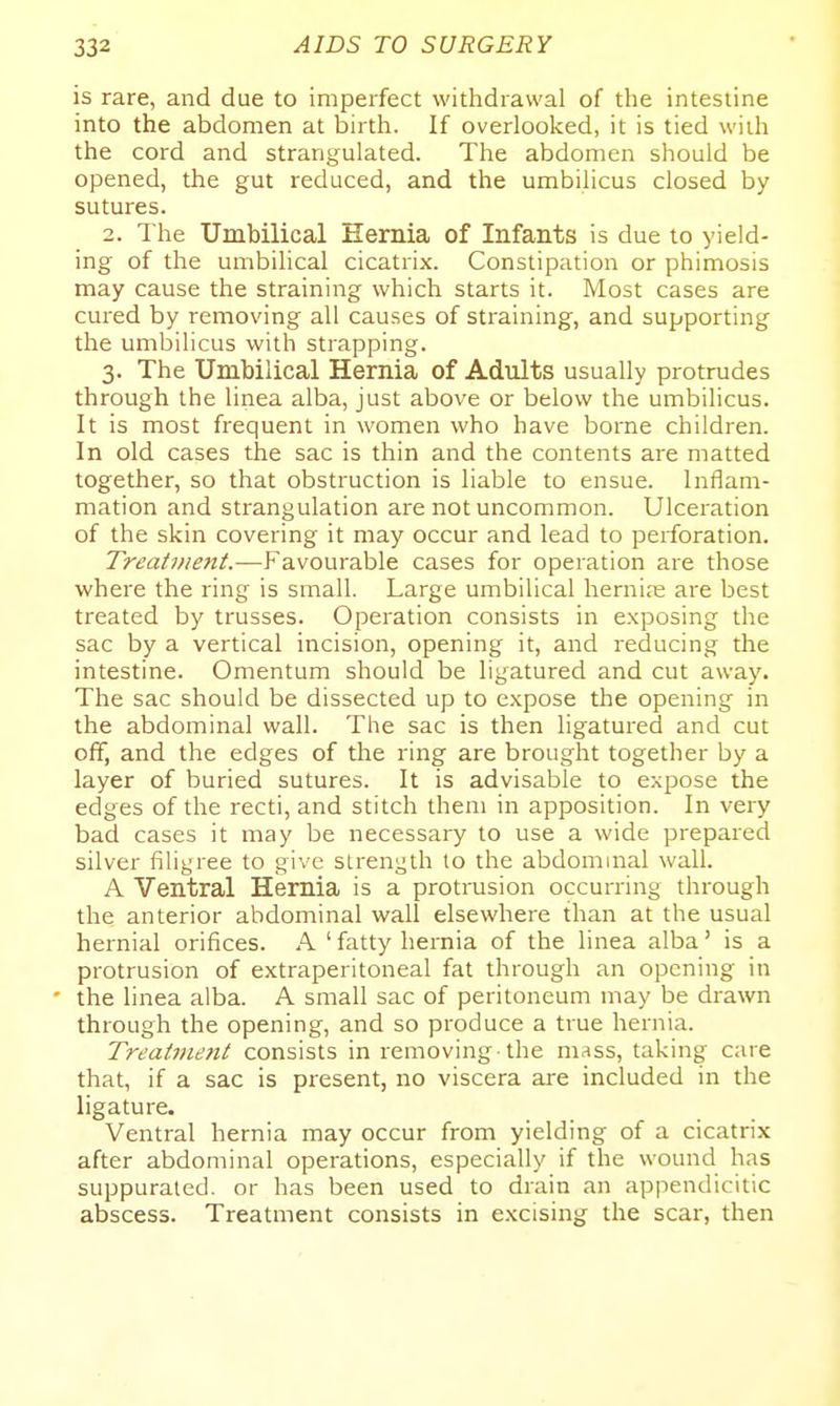 is rare, and due to imperfect withdrawal of the intestine into the abdomen at birth. If overlooked, it is tied wiih the cord and strangulated. The abdomen should be opened, the gut reduced, and the umbilicus closed by sutures. 2. The Umbilical Hernia of Infants is due to yield- ing of the umbilical cicatrix. Constipation or phimosis may cause the straining which starts it. Most cases are cured by removing all causes of straining, and supporting the umbilicus with strapping. 3. The Umbilical Hernia of Adults usually protrudes through the linea alba, just above or below the umbilicus. It is most frequent in women who have borne children. In old cases the sac is thin and the contents are matted together, so that obstruction is liable to ensue. Inflam- mation and strangulation are not uncommon. Ulceration of the skin covering it may occur and lead to perforation. Treatnie7tt.—Favourable cases for operation are those where the ring is small. Large umbilical hernice are best treated by trusses. Operation consists in exposing the sac by a vertical incision, opening it, and reducing the intestine. Omentum should be ligatured and cut away. The sac should be dissected up to expose the opening in the abdominal wall. The sac is then ligatured and cut off, and the edges of the ring are brought together by a layer of buried sutures. It is advisable to expose the edges of the recti, and stitch them in apposition. In very bad cases it may be necessary to use a wide prepared silver filigree to give strength to the abdominal wall. A Ventral Hernia is a protrusion occurring through the anterior abdominal wall elsewhere than at the usual hernial orifices. A ' fatty hernia of the linea alba' is a protrusion of extraperitoneal fat through an opening in ' the linea alba. A small sac of peritoneum may be drawn through the opening, and so produce a true hernia. Treatment consists in removing-the mass, taking care that, if a sac is present, no viscera are included in the ligature. Ventral hernia may occur from yielding of a cicatrix after abdominal operations, especially if the wound has suppurated, or has been used to drain an appendicitic abscess. Treatment consists in e.Kcising the scar, then