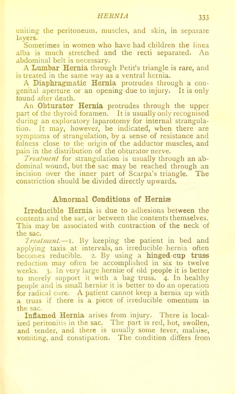 uniting the peritoneum, muscles, and skin, in separate layers. Sometimes in women who have had children the linea alba is much stretched and the recti separated. An abdominal belt is necessary. A Lumbar Hernia through Petit's triangle is rare, and is treated in the same way as a ventral hernia. A Diaphragmatic Hernia protrudes through a con- genital aperture or an opening due to injury. It is only lound after death. An Obturator Hernia protrudes through the upper part of the thyroid foramen. It is usually only recognised during an exploratory laparotomy for internal strangula- tion. It may, however, be indicated, when there are symptoms of strangulation, by a sense of resistance and fulness close to the origin of the adductor muscles, and pain in the distribution of the obturator nerve. Treatment for strangulation is usually through an ab- dominal wound, but the sac may be reached through an incision over the inner part of Scarpa's triangle. The constriction should be divided directly upwards. Abnormal Conditions of Hernise Irreducible Hernia is due to adhesions between the contents and the sac, or between the contents themselves. This may be associated with contraction of the neck of the sac. Ireatnieiit.—i. By keeping the patient in bed and applying taxis at intervals, an irreducible hernia often becomes reducible. 2. By using a hinged-cup truss reduction may often be accomplished in six to twelve weeks. 3. In very large hernite of old people it is better to merely support it with a bag truss. 4. In healthy people and in small hernia? it is better to do an operation for radical cure. A patient cannot keep a hernia up with a truss if there is a piece of irreducible omentum in the sac. Inflamed Hernia arises from injury. There is local- ized peritonitis in the sac. The part is red, hot, swollen, and tender, and there is usually some tevcr, malaise, vomiting, and constipation. The condition differs from