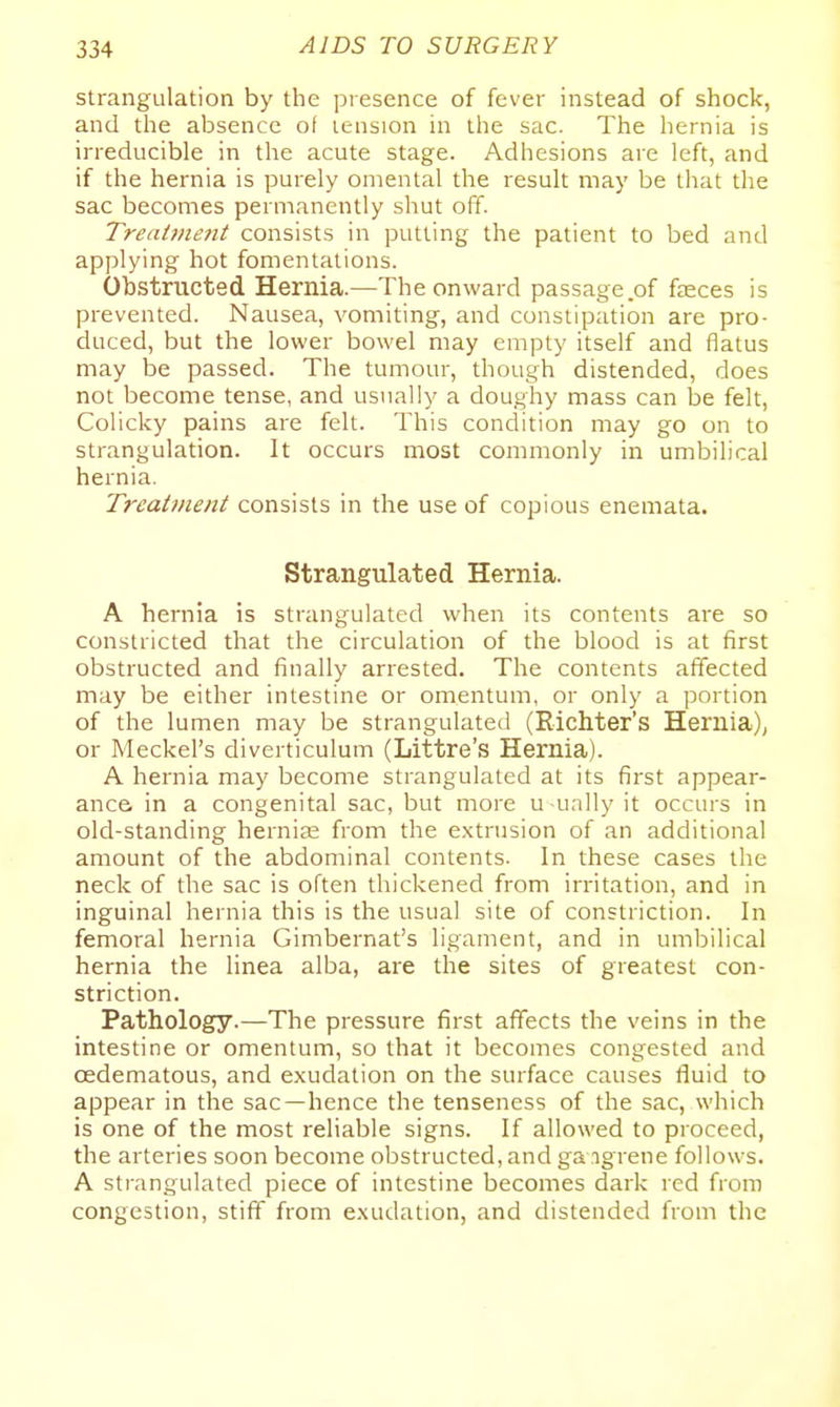 strangulation by the presence of fever instead of shock, and the absence of tension in the sac. The hernia is irreducible in the acute stage. Adhesions are left, and if the hernia is purely omental the result may be that the sac becomes permanently shut off Treaiineiit consists in putting the patient to bed and applying hot fomentations. Obstructed Hernia.—The onward passage of fasces is prevented. Nausea, vomiting, and constipation are pro- duced, but the lower bowel may empty itself and flatus may be passed. The tumour, though distended, does not become tense, and usually a doughy mass can be felt, Colicky pains are felt. This condition may go on to strangulation. It occurs most commonly in umbilical hernia. Treatment consists in the use of copious enemata. Strangulated Hernia. A hernia is strangulated when its contents are so constricted that the circulation of the blood is at first obstructed and finally arrested. The contents affected may be either intestine or omentum, or only a portion of the lumen may be strangulated (Richter's Hernia); or Meckel's diverticulum (Littre's Hernia). A hernia may become strangulated at its first appear- ance in a congenital sac, but more u ually it occurs in old-standing hernije from the extrusion of an additional amount of the abdominal contents. In these cases the neck of the sac is often thickened from irritation, and in inguinal hernia this is the usual site of constriction. In femoral hernia Gimbernat's ligament, and in umbilical hernia the linea alba, are the sites of greatest con- striction. Pathology.—The pressure first affects the veins in the intestine or omentum, so that it becomes congested and oedematous, and exudation on the surface causes fluid to appear in the sac—hence the tenseness of the sac, which is one of the most reliable signs. If allowed to proceed, the arteries soon become obstructed, and ga ngrene follows. A strangulated piece of intestine becomes dark red from congestion, stiff from e.xudation, and distended from the