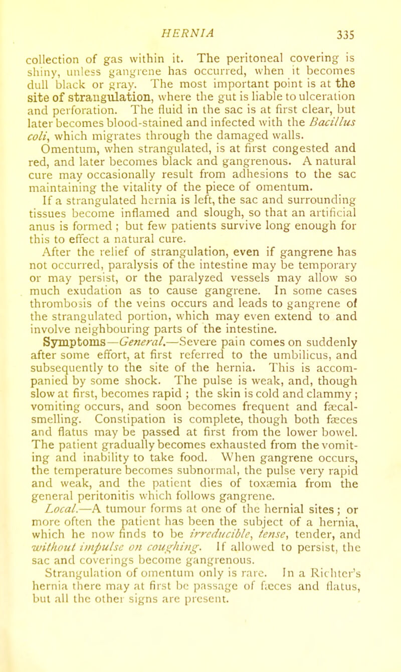 collection of gas within it. The peritoneal covering is shiny, unless gangrene has occurred, when it becomes dull black or gray. The most important point is at the site of straugulation, where the gut is liable to ulceration and perforation. The fluid in the sac is at first clear, but later becomes blood-stained and infected with the Bacillus coli, which migrates through the damaged walls. Omentum, when strangulated, is at first congested and red, and later becomes black and gangrenous. A natural cure may occasionally result from adhesions to the sac maintaining the vitality of the piece of omentum. If a strangulated hernia is left, the sac and surrounding tissues become inflamed and slough, so that an artificial anus is formed ; but few patients survive long enough for this to effect a natural cure. After the relief of strangulation, even if gangrene has not occurred, paralysis of the intestine may be temporary or may persist, or the paralyzed vessels may allow so much exudation as to cause gangrene. In some cases thrombosis of the veins occurs and leads to gangrene oi the strangulated portion, which may even extend to and involve neighbouring parts of the intestine. Sjrmptoms—General.—Seveie pain comes on suddenly after some effort, at first referred to the umbilicus, and subsequently to the site of the hernia. This is accom- panied by some shock. The pulse is weak, and, though slow at first, becomes rapid ; the skin is cold and clammy ; vomiting occurs, and soon becomes frequent and fascal- smelling. Constipation is complete, though both faeces and flatus may be passed at first from the lower bowel. The patient gradually becomes exhausted from the vomit- ing and inability to take food. When gangrene occurs, the temperature becomes subnormal, the pulse very rapid and weak, and the patient dies of toxaemia from the general peritonitis which follows gangrene. Local.—A tumour forms at one of the hernial sites; or more often the patient has been the subject of a hernia, which he now finds to be irreducible^ tense, tender, and without impulse on coui(liins;. If allowed to persist, the sac and coverings become gangrenous. Strangulation of omentum only is rare. In a Richtcr's hernia tliere may at first be passage of fieces and llatus, but all the other signs are present.