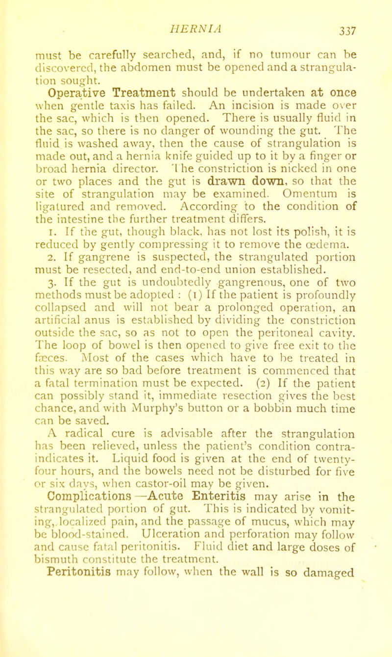 must be carefully searched, and, if no tumour can be discovered, the abdomen must be opened and a strangula- tion sought. Operative Treatment should be undertaken at once when gentle taxis has failed. An incision is made o\er the sac, which is then opened. There is usually fluid in the sac, so there is no danger of wounding the gut. The fluid is washed away, then the cause of strangulation is made out, and a hernia knife guided up to it by a finger or broad hernia director. '1 he constriction is nicked in one or two places and the gut is drawn down, so that the site of strangulation may be examined. Omentum is ligatured and removed. According to the condition of the intestine the further treatment differs. 1. If the gut, though black, has not lost its polish, it is reduced by gently compressing it to remove the cedema. 2. If gangrene is suspected, the strangulated portion must be resected, and end-to-end union established. 3. If the gut is undoulnedly gangrenous, one of two methods must be adopted : (i) If the patient is profoundly collapsed and will not bear a prolonged operation, an artificial anus is established by dividing the constriction outside the sac, so as not to open the peritoneal cavity. The loop of bowel is then opened to give free exit to the faeces. Most of the cases which have to be treated in this way are so bad before treatment is commenced that a fatal termination must be expected. (2) If the patient can possibly stand it, immediate resection gives the best chance, and with Murphy's button or a bobbin much time can be saved. A radical cure is advisable after the strangulation has been relieved, unless the patient's condition contra- indicates it. Liquid food is given at the end of twenty- four hours, and the bowels need not be disturbed for five or six days, when castor-oil may be given. Complications —Acute Enteritis may arise in the strangulated portion of gut. This is indicated by vomit- ing,, localized pain, and the passage of mucus, which may be blood-stained. Ulceration and perforation may follow and cause fatal peritonitis. Fluid diet and large doses of bismuth constitute the treatment. Peritonitis may follow, when the wall is so damaged