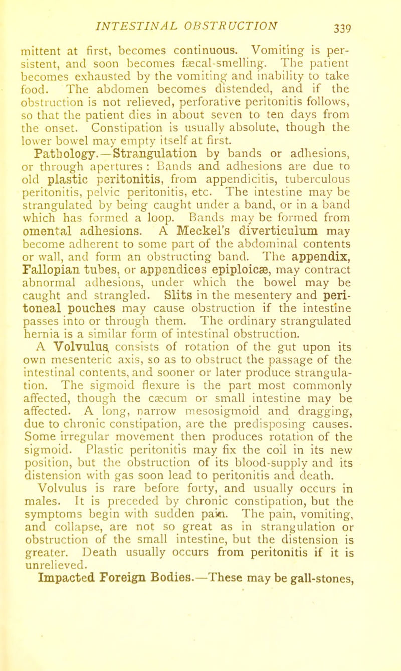 mittent at first, becomes continuous. Vomiting is per- sistent, and soon becomes ftecal-smelling. The patient becomes exhausted by the vomiting and inabiHty to take food. The abdomen becomes distended, and if the obstruction is not reHeved, perforative peritonitis follows, so that the patient dies in about seven to ten days from the onset. Constipation is usually absolute, though the lower bowel may empty itself at first. Pathology.—Strangulation by bands or adhesions, or through apertures : Bands and adhesions are due to old plastic peritonitis, from appendicitis, tuberculous peritonitis, pelvic peritonitis, etc. The intestine may be strangulated by being caught under a band, or in a band which has farmed a loop. Bands may be formed from omental adhesions. A Meckel's diverticulum may become adherent to some part of the abdominal contents or wall, and form an obstructing band. The appendix, Fallopian tubes, or appendices epiploicse, may contract abnormal adhesions, under which the bowel may be caught and strangled. Slits in the mesentery and peri- toneal pouches may cause obstruction if the intestine passes into or through them. The ordinary strangulated hernia is a similar form of intestinal obstruction. A Volvulus, consists of rotation of the gut upon its own mesenteric axis, so as to obstruct the passage of the intestinal contents, and sooner or later produce strangula- tion. The sigmoid flexure is the part most commonly affected, though the c£ecum or small intestine may be affected. A long, narrow mesosigmoid and dragging, due to chronic constipation, are the predisposing causes. Some irregular movement then produces rotation of the sigmoid. Plastic peritonitis may fix the coil in its new position, but the obstruction of its blood-supply and its distension with gas soon lead to peritonitis and death. Volvulus is rare before forty, and usually occurs in males. It is preceded by chronic constipation, but the symptoms begin with sudden paid. The pain, vomiting, and collapse, are not so great as in strangulation or obstruction of the small intestine, but the distension is greater. Death usually occurs from peritonitis if it is unrelieved. Impacted Foreign Bodies.—These may be gall-stones,