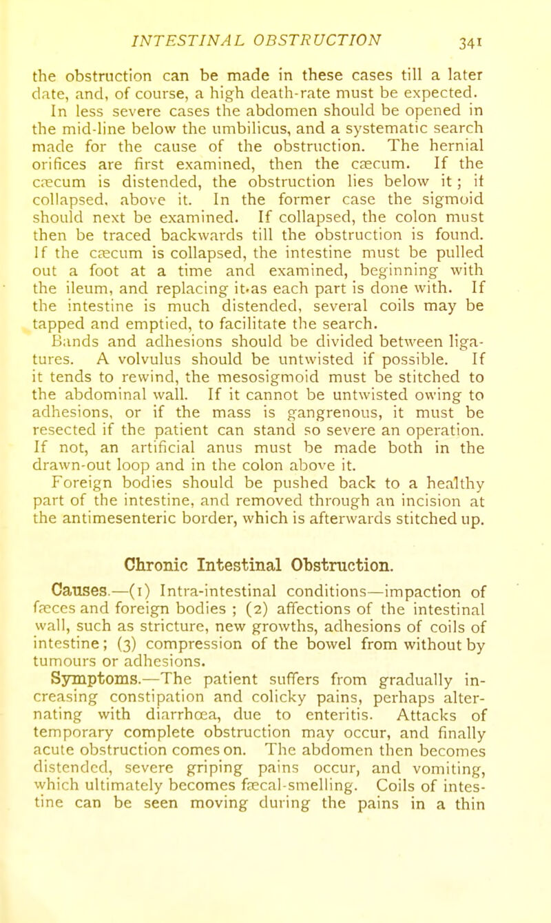 the obstruction can be made in these cases till a later date, and, of course, a high death-rate must be expected. In less severe cases the abdomen should be opened in the mid-line below the umbilicus, and a systematic search made for the cause of the obstruction. The hernial orifices are first examined, then the CEecum. If the crecum is distended, the obstruction lies below it; it collapsed, above it. In the former case the sigmoid should next be examined. If collapsed, the colon must then be traced backwards till the obstruction is found. If the CKCum is collapsed, the intestine must be pulled out a foot at a time and examined, beginning with the ileum, and replacing it.as each part is done with. If the intestine is much distended, several coils may be tapped and emptied, to facilitate the search. Bands and adhesions should be divided between liga- tures. A volvulus should be untwisted if possible. If it tends to rewind, the mesosigmoid must be stitched to the abdominal wall. If it cannot be untwisted owing to adhesions, or if the mass is gangrenous, it must be resected if the patient can stand so severe an operation. If not, an artificial anus must be made both in the drawn-out loop and in the colon above it. Foreign bodies should be pushed back to a healthy part of the intestine, and removed through an incision at the antimesenteric border, which is afterwards stitched up. Chronic Intestinal Obstruction. Causes.—(i) Intra-intestinal conditions—impaction of f?eces and foreign bodies ; (2) affections of the intestinal wall, such as stricture, new growths, adhesions of coils of intestine; (3) compression of the bowel from without by tumours or adhesions. Ssonptoms.—The patient suffers from gradually in- creasing constipation and colicky pains, perhaps alter- nating with diarrhoea, due to enteritis. Attacks of temporary complete obstruction may occur, and finally acute obstruction comes on. The abdomen then becomes distended, severe griping pains occur, and vomiting, which ultimately becomes fjecal-smelling. Coils of intes- tine can be seen moving during the pains in a thin