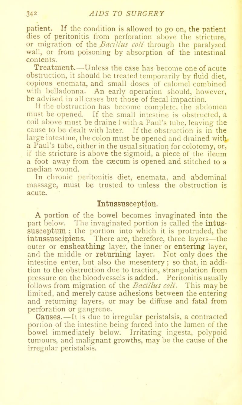 patient. If the condition is allowed to go on, the patient dies of peritonitis from perforation above the stricture, or migration of the Bacillus coli through the paralyzed wall, or from poisoning by absorption of the intestinal contents. Treatment.—Unless the case has become one of acute obstruction, it should be treated temporarily by fluid diet, copious enemata, and small doses of calomel combined with belladonna. An early operation should, however, be advised in all cases but those of fsecal impaction. It the obsiruciion has become com]3letc, the abdomen must be opened. If the small intestine is obstructed, a coil above must be draine 1 with a Paul's tube, leaving the cause to be dealt with later. If the obstruction is in the large intestine, the colon must be opened and drained with a Paul's tube, either in the usual situation for colotomy, or, if the stricture is above the sigmoid, a piece of the ileum a foot away from the caecum is opened and stitched to a median wound. In chronic peritonitis diet, enemata, and abdominal massage, must be trusted to unless the obstruction is acute. Intussusception. A portion of the bowel becomes invaginated into the part below. The invaginated portion is called the intus- SUSceptum ; the portion into which it is protruded, the intussuscipiens. There are, therefore, three layers—the outer or ensheathing layer, the inner or entering layer, and the middle or returning layer. Not only does the intestine enter, but also the mesentery ; so that, in addi- tion to the obstruction due to traction, strangulation from pressure on the bloodvessels is added. Peritonitis usually follows from migration of the Badlhis coli. This maybe limited, and merely cause adhesions between the entering and returning layers, or may be diffuse and fatal from perforation or gangrene. Causes. — It is due to irregular peristalsis, a contracted portion of the intestine being forced into the lumen of the bowel immediately below. Irritating ingesta, polypoid tumours, and malignant growths, may be the cause of the irregular peristalsis.