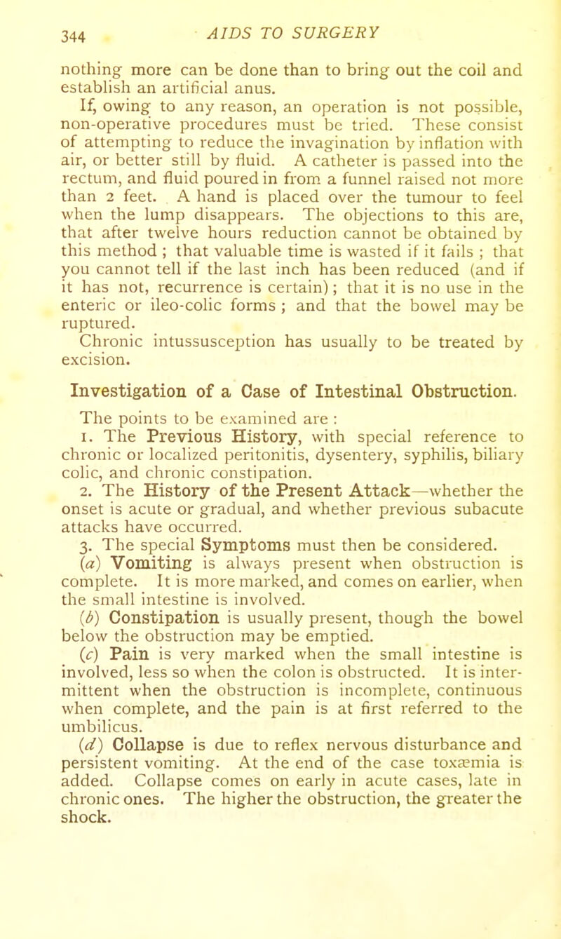 nothing more can be done than to bring out the coil and establish an artificial anus. If, owing to any reason, an operation is not possible, non-operative procedures must be tried. These consist of attempting to reduce the invagination by inflation with air, or better still by fluid. A catheter is passed into the rectum, and fluid poured in from, a funnel raised not more than 2 feet. A hand is placed over the tumour to feel when the lump disappears. The objections to this are, that after twelve hours reduction cannot be obtained by this method ; that valuable time is wasted if it fails ; that you cannot tell if the last inch has been reduced (and if it has not, recurrence is certain); that it is no use in the enteric or ileo-colic forms ; and that the bowel may be ruptured. Chronic intussusception has usually to be treated by e.xcision. Investigation of a Case of Intestinal Obstruction. The points to be examined are : 1. The Previous History, with special reference to chronic or localized peritonitis, dysentery, syphilis, biliary colic, and chronic constipation. 2. The History of the Present Attack—whether the onset is acute or gradual, and whether previous subacute attacks have occurred. 3. The special Symptoms must then be considered. («) Vomiting is always present when obstruction is complete. It is more marked, and comes on earlier, when the small intestine is involved. (d) Constipation is usually present, though the bowel below the obstruction may be emptied. (c) Pain is very marked when the small intestine is involved, less so when the colon is obstructed. It is inter- mittent when the obstruction is incomplete, continuous when complete, and the pain is at first referred to the umbilicus. (d) Collapse is due to reflex nervous disturbance and persistent vomiting. At the end of the case toxa?mia is added. Collapse comes on early in acute cases, late in chronic ones. The higher the obstruction, the greater the shock.