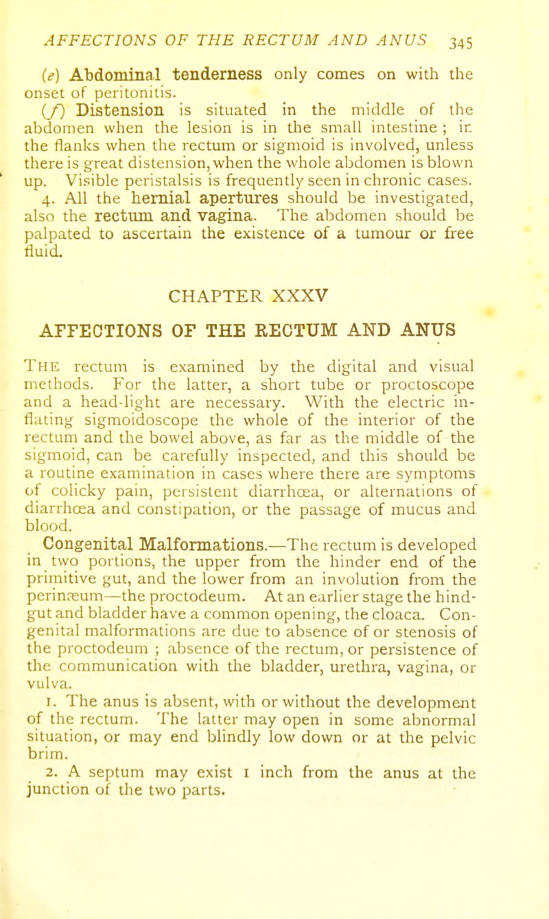 (e) Abdominal tenderness only comes on with the onset of peritonitis. (/) Distension is situated in the middle of the abdomen when the lesion is in the small intestine ; in the flanks when the rectum or sigmoid is involved, unless there is great distension, when the whole abdomen is blown up. Vi.'^ible peristalsis is frequently seen in chronic cases. 4. All the hernial apertures should be investigated, also the rectum and vagina. The abdomen should be palpated to ascertain the existence of a tumour or free fluid. CHAPTER XXXV AFFECTIONS OF THE RECTUM AND ANUS The rectum is examined by the digital and visual methods. For the latter, a short tube or proctoscope and a head-light are necessary. With the electric in- flating sigmoidoscope the whole of the interior of the rectum and the bowel above, as far as the middle of the sigmoid, can be carefully inspected, and this should be a routine examination in cases where there are symptoms of colicky pain, persistent diarrhoea, or alternations of diarrhoea and constipation, or the passage of mucus and blood. Congenital Malformations.—The rectum is developed in two portions, the upper from the hinder end of the primitive gut, and the lower from an involution from the perin.'eum—the proctodeum. At an earlier stage the hind- gut and bladder have a common opening, the cloaca. Con- genital malformations are due to absence of or stenosis of the proctodeum ; absence of the rectum, or persistence of the communication with the bladder, urethra, vagina, or vulva. 1. The anus is absent, with or without the development of the rectum. The latter may open in some abnormal situation, or may end blindly low down or at the pelvic brim. 2. A septum may exist i inch from the anus at the junction of the two parts.