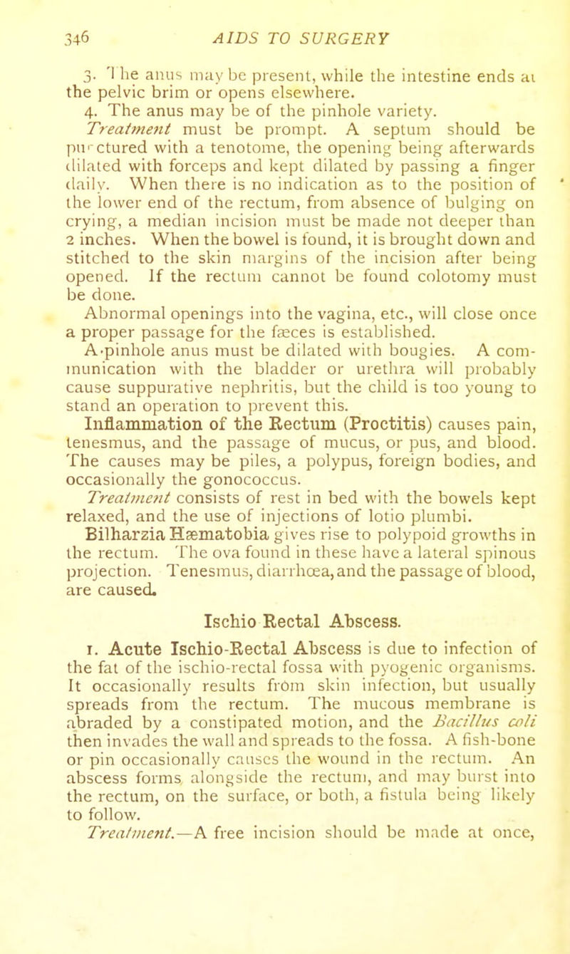 3. 'i he anus may be present, while the intestine ends ai the pelvic brim or opens elsewhere. 4. The anus may be of the pinhole variety. Treatment must be prompt. A septum should be pu' Ctured with a tenotome, the opening being afterwards dilated with forceps and kept dilated by passing a finger daily. When there is no indication as to the position of the lower end of the rectum, from absence of bulging on crying, a median incision must be made not deeper than 2 inches. When the bowel is found, it is brought down and stitched to the skin margins of the incision after being opened. If the rectum cannot be found colotomy must be done. Abnormal openings into the vagina, etc, will close once a proper passage for the fseces is established. A-pinhole anus must be dilated with bougies. A com- munication with the bladder or urethra will probably cause suppurative nephritis, but the child is too young to stand an operation to prevent this. Inflammation of the Rectum (Proctitis) causes pain, tenesmus, and the passage of mucus, or pus, and blood. The causes may be piles, a polypus, foreign bodies, and occasionally the gonococcus. Treatine?it consists of rest in bed with the bowels kept relaxed, and the use of injections of lotio plumbi. Bilharzia Hsematobia gives rise to polypoid growths in the rectum. The ova found in these have a lateral spinous projection. Tenesmus, diarrhoea, and the passage of blood, are caused. Ischio Rectal Abscess. I. Acute Ischio-Rectal Abscess is due to infection of the fat of the ischio-rectal fossa with pyogenic organisms. It occasionally results frOm skin infection, but usually spreads from the rectum. The mucous membrane is abraded by a constipated motion, and the Bacillus uili then invades the wall and spreads to the fossa. A fish-bone or pin occasionally causes the wound in the rectum. An abscess forms alongside the rectum, and may burst into the rectum, on the surface, or both, a fistula being likely to follow. Treatment.—A free incision should be made at once.