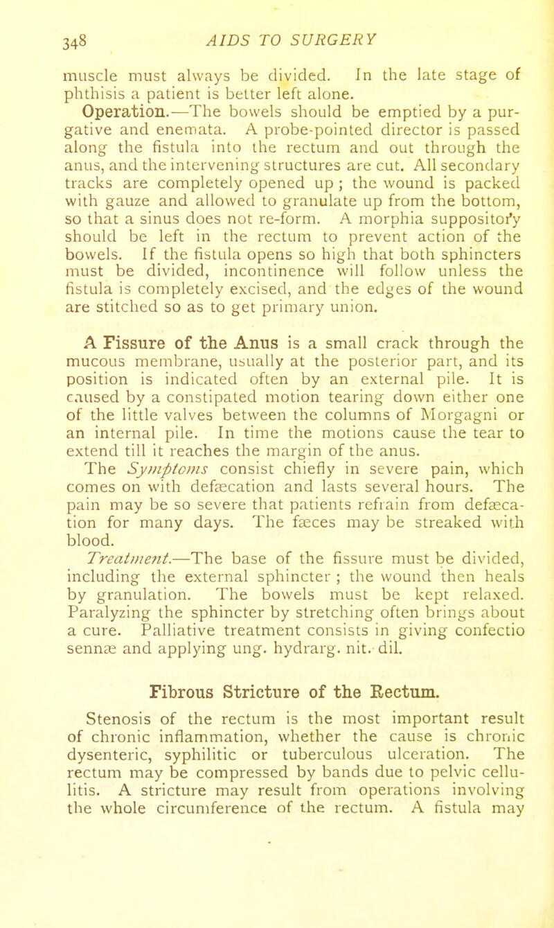 muscle must always be divided. In the late stage of phthisis a patient is better left alone. Operation.—The bowels should be emptied by a pur- gative and enemata. A probe-pointed director is passed along the fistula into the rectum and out through the anus, and the intervening structures are cut. All secondary tracks are completely opened up; the wound is packed with gauze and allowed to granulate up from the bottom, so that a sinus does not re-form. A morphia suppositoi'y should be left in the rectum to prevent action of the bowels. If the fistula opens so high that both sphincters must be divided, incontinence will follow unless the fistula is completely excised, and the edges of the wound are stitched so as to get primary union. A Fissure of the Anus is a small crack through the mucous membrane, usually at the posterior part, and its position is indicated often by an external pile. It is caused by a constipated motion tearing down either one of the little valves between the columns of Morgagni or an internal pile. In time the motions cause the tear to extend till it reaches the margin of the anus. The Sy>nptoms consist chiefly in severe pain, which comes on with defjecation and lasts several hours. The pain may be so severe that patients refrain from defasca- tion for many days. The faeces may be streaked with blood. Treatment.—The base of the fissure must be divided, including the external sphincter ; the wound then heals by granulation. The bowels must be kept relaxed. Paralyzing the sphincter by stretching often brings about a cure. Palliative treatment consists in giving confectio sennas and applying ung. hydrarg. nit. dil. Fibrous Stricture of the Eectum. Stenosis of the rectum is the most important result of chronic inflammation, whether the cause is chronic dysenteric, syphilitic or tuberculous ulceration. The rectum may be compressed by bands due to pelvic cellu- litis. A stricture may result from operations involving the whole circumference of the rectum. A fistula may