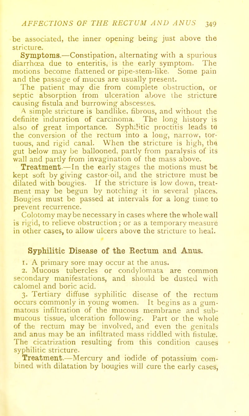 be associated, the inner opening being just above the stricture. Symptoms.—Constipation, alternating with a spurious diarrhoea due to enteritis, is the early symptom. The motions become flattened or pipe-stem-like. Some pain and the passage of mucus are usually present. The patient may die from complete obstruction, or septic absorption from ulceration above ihe stricture causing fistula and burrowing absces?.es. A simple stricture is bandlike, fibrous, and without the definite induration of carcinoma. The long history is also of great importance. Syphilitic proctitis leads to the conversion of the rectum into a long, narrow, tor- tuous, and rigid canal. When the stricture is high, tha gut below may be ballooned, partly from paralysis of its wall and partly from invagination of the mass above. Treatment.— In the early stages the motions must be kept soft by giving castor-oil, and the stricture must be dilated with bougies. If the stricture is low down, treat- ment may be begun by notching it in several places. Bougies must be passed at intervals for a long time to prevent recurrence. Colotomy maybe necessary in cases where the whole wall is rigid, to relieve obstruction; or as a temporary measure in other cases, to allow ulcers above the stricture to heal. Syphilitic Disease of the Rectum and Anus. 1. A primary sore may occur at the anus. 2. iVIucous tubercles or condylomata are common secondary manifestations, and should be dusted with calomel and boric acid. 3. Tertiary diffuse syphilitic disease of the rectum occurs commonly in young women. It begins as a gum- matous infiltration of the mucous membrane and sub- mucous tissue, ulceration following. Part or the whole of the rectum may be involved, and even the genitals and anus may be an infiltrated mass riddled with fistulse. The cicatrization resulting from this condition causes syphilitic stricture. Treatment.—Mercury and iodide of potassium com- bined with dilatation by bougies will cure the early cases,