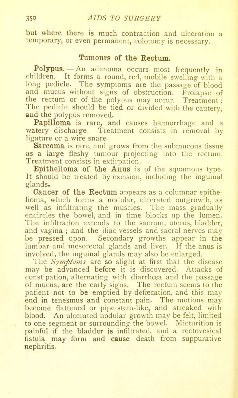 but where there is much contraction and ulceration a temporary, or even permanent, colotomy is necessary. Tumours of the Rectum. Polypus. — An adenoma occurs most frequently in children. It forms a round, red, mobile swelling with a long pedicle. The symptoms are the passage of blood and mucus without signs of obstruction. Prolapse of the rectum or of the polypus may occur. Treatment: The pedicle should be tied or divided with the cautery, and the polypus removed. Papilloma is rare, and causes hjemorrhage and a watery discharge. Treatment consists in removal by ligature or a wire snare. Sarcoma is rare, and grows from the submucous tissue as a large fleshy tumour projecting into the rectum. Treatment consists in extirpation. Epithelioma of the Anus is of the squamous type. It should be treated by excision, including the inguinal glands. Cancer of the Rectum appears as a columnar epithe- lioma, which forms a nodular, ulcerated outgrowth, as well as infiltrating the muscles. The mass gradually encircles the bowel, and in time blocks up the lumen. The infiltration e.xtends to the sacrum, uterus, bladder, and vagina ; and the iliac vessels and sacral nerves may be pressed upon. Secondary growths appear in the lumbar and mesorectal glands and liver. If the anus is involved, the inguinal glands may also be enlarged. The Symptoms are so slight at first that the disease may be advanced before it is discovered. Attacks of constipation, alternating with diarrhcea and the passage of mucus, are the early signs. The rectum seems to the patient not to be emptied by defjEcation, and this may end in tenesmus and constant pain. The motions may become flattened or pipe stem-like, and streaked with blood. An ulcerated nodular growth may be felt, limited to one segment or surrounding the bowel. Micturition is painful if the bladder is infiltrated, and a rectovesical fistula may form and cause death from suppurative nephritis.