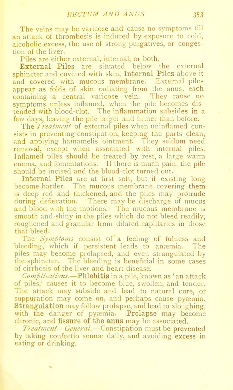 The veins may be varicose and cause no symptoms till an attack of thrombosis is induced by exposure to cold, alcoholic excess, the use of strong purgatives, or conges- tion of the liver. Piles are either external, internal, or both. External Piles are situated below the external sphincter and covered with skin. Internal Piles above it and covered with mucous membrane. External piles appear as folds of skin radiating from the anus, each containing a central varicose vein. They cause no symptoms unless inflamed, when the pile becomes dis- tended with blood-clot. The inflammation subsides in a few days, leaving the pile larger and firmer than before. The Treatment of external piles when uninflamed con- sists in preventing constipation, keeping the parts clean, and applying hamamelis ointment. They seldom need removal, except when associated with internal piles. Inflamed piles should be treated by rest, a larg-e warm enema, and fomentations. If there is much pain, the pile should be incised and the blood-clot turned out. Internal Piles are at first soft, but if existing long become harder. The mucous membrane covering them is deep red and thickened, and the piles may protrude during defascation. There may be discharge of mucus and blood with the motions. The mucous membrane is smooth and shiny in the piles which do not bleed readily, roughened and granular from dilated capillaries in those that bleed. The Symptoms consist of a feeling of fulness and bleeding, which if persistent leads to an;emia. The piles may become prolajDscd, and even strangulated by the sphincter. The bleeding is beneficial in some cases of cirrhosis of the liver and heart disease. Complications.—Phlebitis in a pile, known as 'an attack of piles,' causes it to become blue, swollen, and tender. The attack may subside and lead to natural cure, or suppuration may come on, and perhaps cause pyaemia. Strangulation may follow ])rolapse, ancl lead to sloughing, with the danger of pyitmia. Prolapse may become chronic, and fissure of the anus may be associated. Treatment—General.—Constipation must be prevented by taking confectio sennas daily, and avoiding excess in eating or drinking.