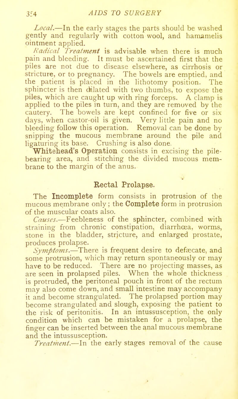 Local.—In the early stages the parts should be washed gently and regularly with cotton wool, and hamamelis ointment applied. Radical T7-eat7nent is advisable when there is much pain and bleeding. It must be ascertained first that the piles are not due to disease elsewhere, as cirrhosis or stricture, or to pregnancy. The bowels are emptied, and the patient is placed in the lithotomy position. The sphincter is then dsilated with two thumbs, to expose the piles, which are caught up with ring forceps. A clamp is applied to the piles in turn, and they are removed by the cautery. The bowels are kept confined for five or six days, when castor-oil is given. Very little pain and no bleeding follow this operation. Removal can be done by snipping the mucous membrane around the pile and ligaturing its base. Crushing is also done. Whiteliead's Operation consists in excising the pile- bearing area, and stitching the divided mucous mem- brane to the margin of the anus. Rectal Prolapse. The Incomplete form consists in protrusion of the mucous membrane only ; the Complete form in protrusion of the muscular coats also. Causes.—Feebleness of the sphincter, combined with straining from chronic constipation, diarrhosa, worms, stone in the bladder, stricture, and enlarged prostate, produces prolapse. Symptoms.—There is frequent desire to defascate, and some protrusion, which may return spontaneously or may have to be reduced. There are no projecting masses, as are seen in prolapsed piles. When the whole thickness is protruded, the peritoneal pouch in front of the rectum may also come down, and small intestine may accompany it and become strangulated. The prolapsed portion may become strangulated and slough, exposing the patient to the risk of peritonitis. In an intussusception, the only condition which can be mistaken for a prolapse, the finger can be inserted between the anal mucous membrane and the intussusception. Treatment.—In the early stages removal of the cause