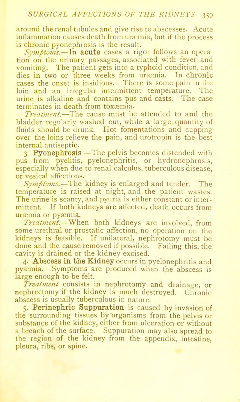 around tlie renal tubules and give rise to abscesses. Acute inflammation causes death from uraemia, but if the process is chronic pyonephrosis is the result. Sjmp/oms.— In acute cases a rigor follows an opera- tion on the urinary passages, associated with fever and vomiting. The patient gets into a typhoid condition, and dies in two or three weeks from uraemia. In chronic cases the onset is insidious. There is some pain in the loin and an irregular intermittent temperature. The urine is alkaline and contains pus and casts. The case terminates in death from toxaemia. Treatment.—The cause must be attended to and the bladder regularly washed out, while a large quantity of fluids should be drunk. Hot fomentations and cupping over the loins relieve the pain, and urotropin is the best internal antiseptic. 3. Pyonephrosis —The pelvis becomes distended with pus from pyelitis, pyelonephritis, or hydronephrosis, especially when due to renal calculus, tuberculous disease, or vesical affections. Symptoms.—The kidney is enlarged and tender. The temperature is raised at night, and the patient wastes. The urine is scanty, and pyuria is either constant or inter- mittent. If both kidneys are affected, death occurs from urjEmia or pyemia. Treatment.—When both kidneys are involved, from some urethral or prostatic affection, no operation on the kidneys is feasible. If unilateral, nephrotomy must be done and the cause removed if possible. Failing this, the cavity is drained or the kidney excised. 4. Abscess in the Kidney occurs in pyelonephritis and pyaemia. Symptoms are produced when the abscess is large enough to be felt. Treatine?it consists in nephrotomy and drainage, or nephrectomy if the kidney is much destroyed. Chronic abscess is usually tuberculous in nature. 5. Perinephric Suppuration is caused by invasion of the surrounding tissues by organisms from the pelvis or substance of the kidney, either from ulceration or without a breach of the surface. Suppuration may also spread to the region of the kidney from the appendix, intestine, pleura, ribs, or spine.