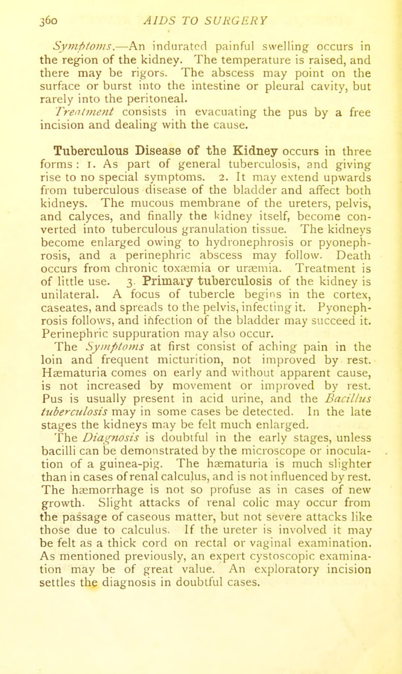 Sympionts.—An indurated painful swelling occurs in the region of the kidney. The temperature is raised, and there may be rigors. The abscess may point on the surface or burst into the intestine or pleural cavity, but rarely into the peritoneal. Treiihnent consists in evacuating the pus by a free incision and dealing with the cause. Tuberculous Disease of the Kidney occurs in three forms : I. As part of general tuberculosis, and giving rise to no special symptoms. 2. It may extend upwards from tuberculous disease of the bladder and affect both kidneys. The mucous membrane of the ureters, pelvis, and calyces, and finally the l<idney itself, become con- verted into tuberculous granulation tissue. The kidneys become enlarged owing to hydronephrosis or pyoneph- rosis, and a perinephric abscess may follow. Death occurs from chronic toxaemia or uraemia. Treatment is of little use. 3. Primary tuberculosis of the kidney is unilateral. A focus of tubercle begins in the cortex, caseates, and spreads to the pelvis, infecting it. Pyoneph- rosis follows, and ififection of the bladder may succeed it. Perinephric suppuration may also occur. The Symptoms at first consist of aching pain in the loin and frequent micturition, not improved by rest. Hsematuria comes on early and without apparent cause, is not increased by movement or improved by rest. Pus is usually present in acid urine, and the Bacillus tuberculosis may in some cases be detected. In the late stages the kidneys may be felt much enlarged. The Diag7wsis is doubtful in the early stages, unless bacilli can be demonstrated by the microscope or inocula- tion of a guinea-pig. The hasmaturia is much slighter than in cases of renal calculus, and is not influenced by rest. The haemorrhage is not so profuse as in cases of new growth. Slight attacks of renal colic may occur from the passage of caseous matter, but not severe attacks like those due to calculus. If the ureter is involved it may be felt as a thick cord on rectal or vaginal examination. As mentioned previously, an expert cystoscopic examina- tion may be of great value. An exploratory incision settles the diagnosis in doubtful cases.