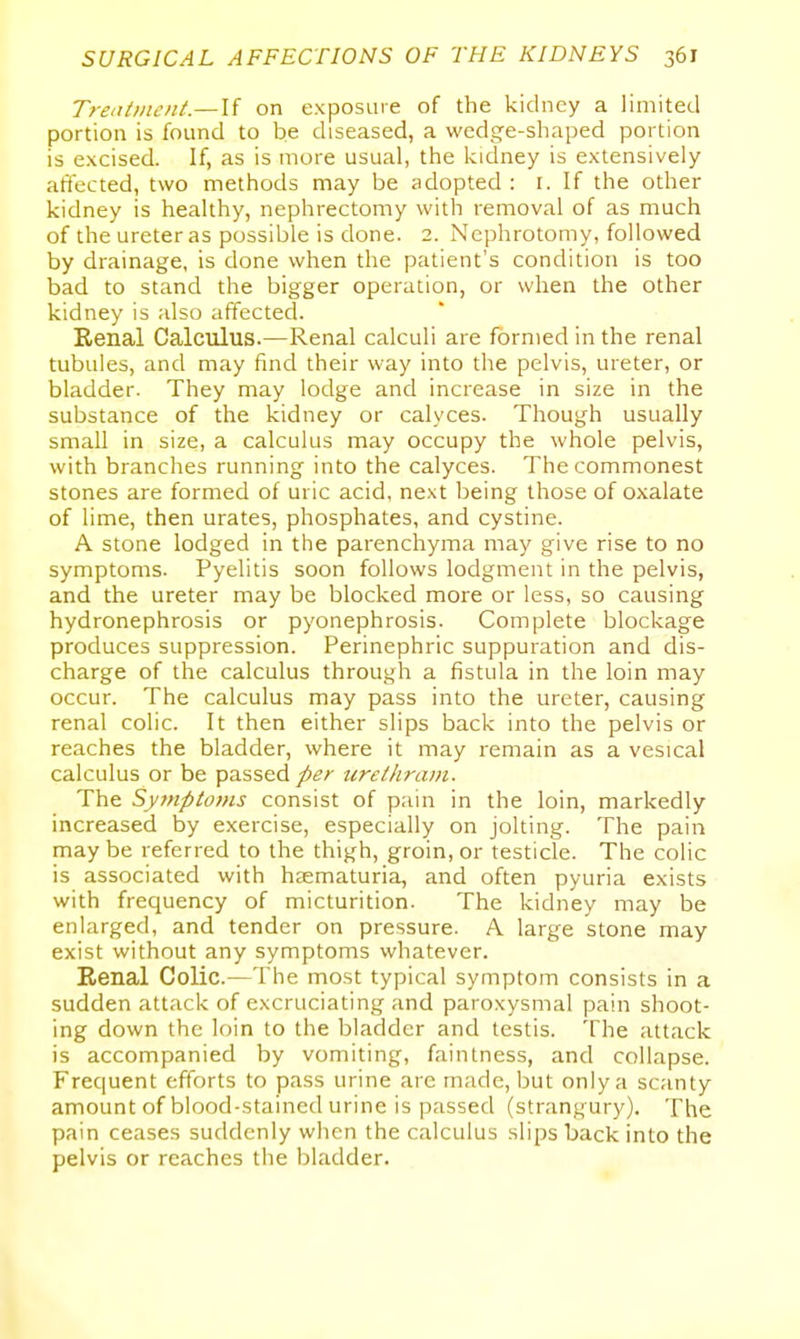 Treatment.—U on exposure of the kidney a limited portion is found to be diseased, a wedge-shaped portion is excised. If, as is more usual, the kidney is extensively affected, two methods may be adopted : i. If the other kidney is healthy, nephrectomy with removal of as much of the ureter as possible is done. 2. Nephrotomy, followed by drainage, is done when the patient's condition is too bad to stand the bigger operation, or when the other kidney is also affected. Renal Calculus.—Renal calculi are formed in the renal tubules, and may find their way into the pelvis, ureter, or bladder. They may lodge and increase in size in the substance of the kidney or calyces. Though usually small in size, a calculus may occupy the whole pelvis, with branches running into the calyces. The commonest stones are formed of uric acid, next being those of oxalate of lime, then urates, phosphates, and cystine. A stone lodged in the parenchyma may give rise to no symptoms. Pyelitis soon follows lodgment in the pelvis, and the ureter may be blocked more or less, so causing hydronephrosis or pyonephrosis. Complete blockage produces suppression. Perinephric suppuration and dis- charge of the calculus through a fistula in the loin may occur. The calculus may pass into the ureter, causing renal colic. It then either slips back into the pelvis or reaches the bladder, where it may remain as a vesical calculus or be passed/^^z- urethram. The Symptoms consist of pain in the loin, markedly increased by exercise, especially on jolting. The pain may be referred to the thigh, groin, or testicle. The colic is associated with hsematuria, and often pyuria exists with frequency of micturition. The kidney may be enlarged, and tender on pressure. A large stone may exist without any symptoms whatever. Renal Colic.—The most typical symptom consists in a sudden attack of excruciating and paroxysmal pain shoot- ing down the loin to the bladder and testis. The attack is accompanied by vomiting, faintness, and collapse. Frequent efforts to pass urine arc made, but only a scanty amount of blood-stained urine is passed (strangury). The pain ceases suddenly when the calculus slips back into the pelvis or reaches the bladder.