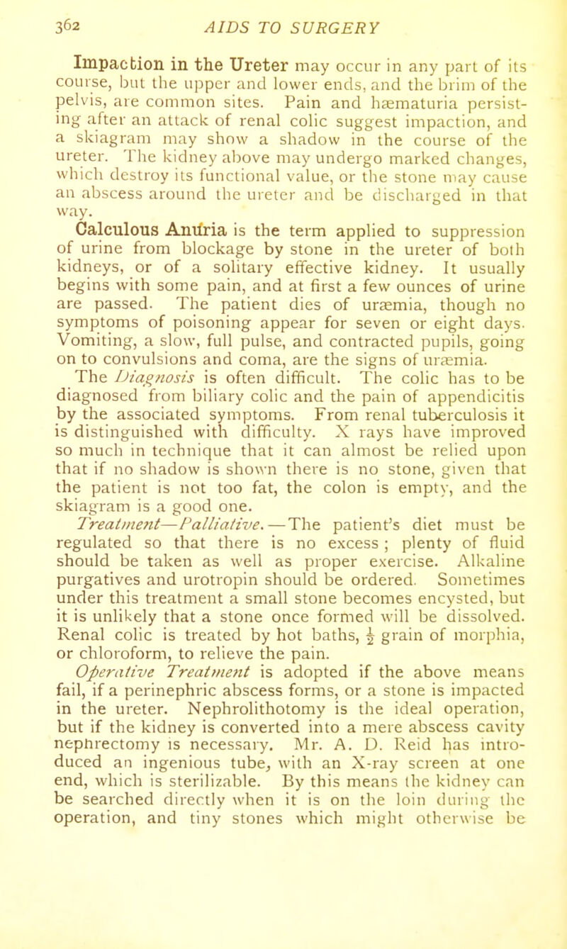 Impaction in the Ureter may occur in any part of its course, but the upper and lower ends, and the brim of the pelvis, are common sites. Pain and haematuria persist- ing after an attack of renal colic suggest impaction, and a skiagram may show a shadow in the course of the ureter. The kidney above may undergo marked changes, which destroy its functional value, or the stone may cause an abscess around the ureter and be discharged in that way. Calculous Anilria is the term applied to suppression of urine from blockage by stone in the ureter of both kidneys, or of a solitary effective kidney. It usually begins with some pain, and at first a few ounces of urine are passed. The patient dies of uremia, though no symptoms of poisoning appear for seven or eight days. Vomiting, a slow, full pulse, and contracted pupils, going on to convulsions and coma, are the signs of uraemia. The iJiagnosis is often difficult. The colic has to be diagnosed from biliary colic and the pain of appendicitis by the associated symptoms. From renal tuberculosis it is distinguished with difficulty. X rays have improved so much in technique that it can almost be relied upon that if no shadow is shown there is no stone, given that the patient is not too fat, the colon is empty, and the skiagram is a good one. Treaiine7tt—Palliative.—The patient's diet must be regulated so that there is no excess ; plenty of fluid should be taken as well as proper exercise. Alkaline purgatives and urotropin should be ordered. Sometimes under this treatment a small stone becomes encysted, but it is unlikely that a stone once formed will be dissolved. Renal colic is treated by hot baths, \ grain of morphia, or chloroform, to relieve the pain. Operative Treatment is adopted if the above means fail, if a perinephric abscess forms, or a stone is impacted in the ureter. Nephrolithotomy is the ideal operation, but if the kidney is converted into a mere abscess cavity nephrectomy is necessary. Mr. A. D. Reid has intro- duced an ingenious tubej with an X-ray screen at one end, which is sterilizable. By this means (he kidney can be searched directly when it is on the loin during the operation, and tiny stones which might otherwise be