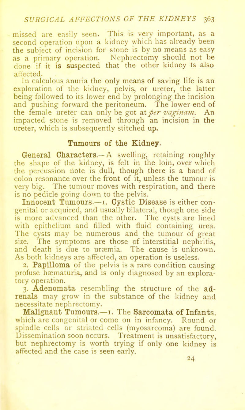 missed are easily seen. This is very important, as a second operation upon a kidney which has already been the subject of incision for stone is by no means as easy as a primary operation. Nephrectomy should not be done if it is suspected that the other kidney Is also atiected. In calculous anuria the only means of saving life is an exploration of the kidney, pelvis, or ureter, the latter being followed to its lower end by prolonging the incision and pushing forward the peritoneum. The lower end of the female ureter can only be got per vagi7iam. An impacted stone is removed through an incision in the ureter, which is subsequently stitched up. Tumours of the Kidney. General Characters.— A swelling, retaining roughly the shape of the kidney, is felt in the loin, over which the percussion note is dull, though there is a band of colon resonance over the front of it, unless the tumour is very big. The tumour moves with respiration, and there is no pedicle going down to the pelvis. Innocent tumours.—i. Cystic Disease is either con- genital or acquired, and usually bilateral, though one side is more advanced than the other. The cysts are lined with epithelium and filled with fluid containing urea. The cysts may be numerous and the tumour of great size. The symptoms are those of interstitial nephritis, and death is due to uraemia. The cause is unknown. As both kidneys are affected, an operation is useless. 2. Papilloma of the pelvis is a rare condition causing profuse hasmaturia, and is only diagnosed by an explora- tory operation. 3. Adenomata resembling the structure of the ad- renals may grow in the substance of the kidney and necessitate nephrectomy. Malignant Tumours.—i. The Sarcomata of Infants, which are congenital or come on in infancy. Round or spindle cells or striated cells (myosarcoma) are found. Dissemination soon occurs. Treatment is unsatisfactory, but nephrectomy is worth trying if only one kidney is affected and the case is seen early. 24