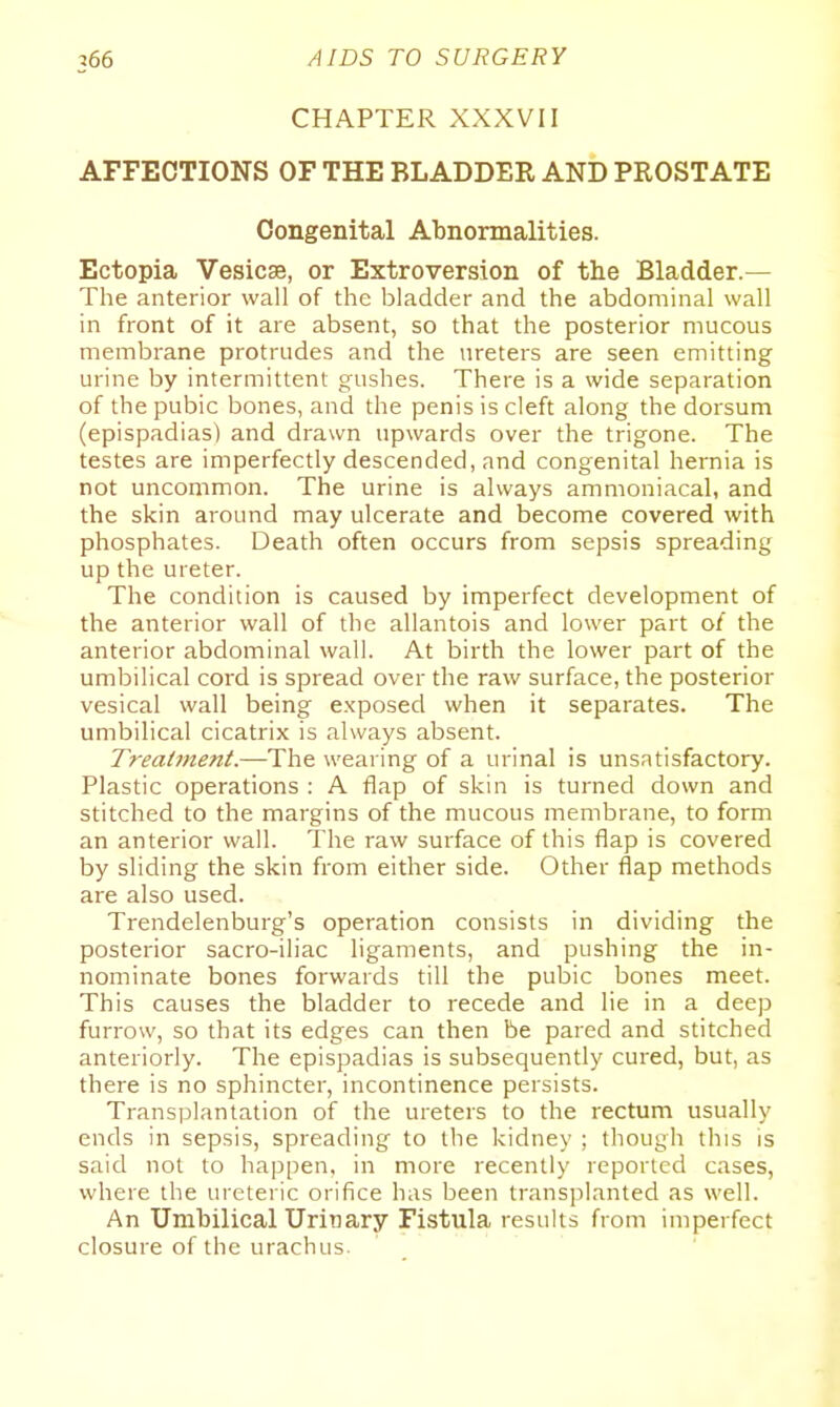 CHAPTER XXXVII AFFECTIONS OF THE BLADDER AND PROSTATE Congenital Abnormalities. Ectopia Vesicae, or Extroversion of the Bladder.— The anterior wall of the bladder and the abdominal wall in front of it are absent, so that the posterior mucous membrane protrudes and the ureters are seen emitting urine by intermittent gushes. There is a wide separation of the pubic bones, and the penis is cleft along the dorsum (epispadias) and drawn upwards over the trigone. The testes are imperfectly descended, and congenital hernia is not uncommon. The urine is always ammoniacal, and the skin around may ulcerate and become covered with phosphates. Death often occurs from sepsis spreading up the ureter. The condition is caused by imperfect development of the anterior wall of the allantois and lower part of the anterior abdominal wall. At birth the lower part of the umbilical cord is spread over the raw surface, the posterior vesical wall being exposed when it separates. The umbilical cicatrix is always absent. Treatment.—'Y\\^ wearing of a urinal is unsatisfactory. Plastic operations : A flap of skin is turned down and stitched to the margins of the mucous membrane, to form an anterior wall. The raw surface of this flap is covered by sliding the skin from either side. Other flap methods are also used. Trendelenburg's operation consists in dividing the posterior sacro-iliac ligaments, and pushing the in- nominate bones forwards till the pubic bones meet. This causes the bladder to recede and lie in a deep furrow, so that its edges can then be pared and stitched anteriorly. The epispadias is subsequently cured, but, as there is no sphincter, incontinence persists. Transplantation of the ureters to the rectum usually ends in sepsis, spreading to the kidney ; though this is said not to happen, in more recently reported cases, where the ureteric orifice has been transplanted as well. An Umbilical Urinary Fistula results from imperfect closure of the urachus.