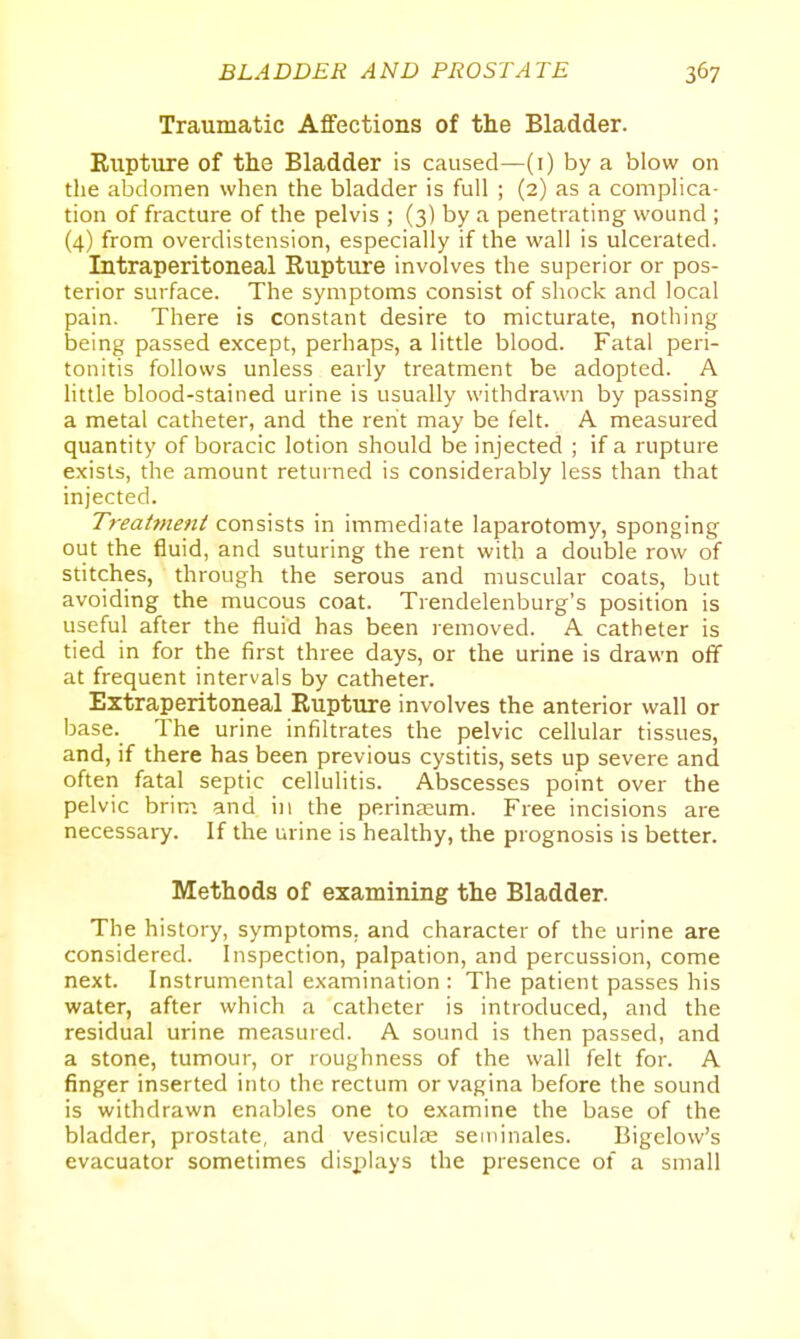 Traumatic Affections of the Bladder. Eupture of the Bladder is caused—(i) by a blow on the abdomen when the bladder is full ; (2) as a complica- tion of fracture of the pelvis ; (3) by a penetrating wound ; (4) from overdistension, especially if the wall is ulcerated. Intraperitoneal Rupture involves the superior or pos- terior surface. The symptoms consist of shock and local pain. There is constant desire to micturate, nothing being passed except, perhaps, a little blood. Fatal peri- tonitis follows unless early treatment be adopted. A little blood-stained urine is usually withdrawn by passing a metal catheter, and the rent may be felt. A measured quantity of boracic lotion should be injected ; if a rupture exists, the amount returned is considerably less than that injected. Treatment consists in immediate laparotomy, sponging out the fluid, and suturing the rent with a double row of sdtches, through the serous and muscular coats, but avoiding the mucous coat. Trendelenburg's position is useful after the fluid has been removed. A catheter is tied in for the first three days, or the urine is drawn off at frequent intervals by catheter. Extraperitoneal Rupture involves the anterior wall or base. The urine infiltrates the pelvic cellular tissues, and, if there has been previous cystitis, sets up severe and often fatal septic cellulitis. Abscesses point over the pelvic brini and in the perina;um. Free incisions are necessary. If the urine is healthy, the prognosis is better. Methods of examining the Bladder. The history, symptoms, and character of the urine are considered. Inspection, palpation, and percussion, come next. Instrumental examination : The patient passes his water, after which a catheter is introduced, and the residual urine measured. A sound is then passed, and a stone, tumour, or roughness of the wall felt for. A finger inserted into the rectum or vagina before the sound is withdrawn enables one to examine the base of the bladder, prostate, and vesiculie seminales. Bigelovv's evacuator sometimes displays the presence of a small