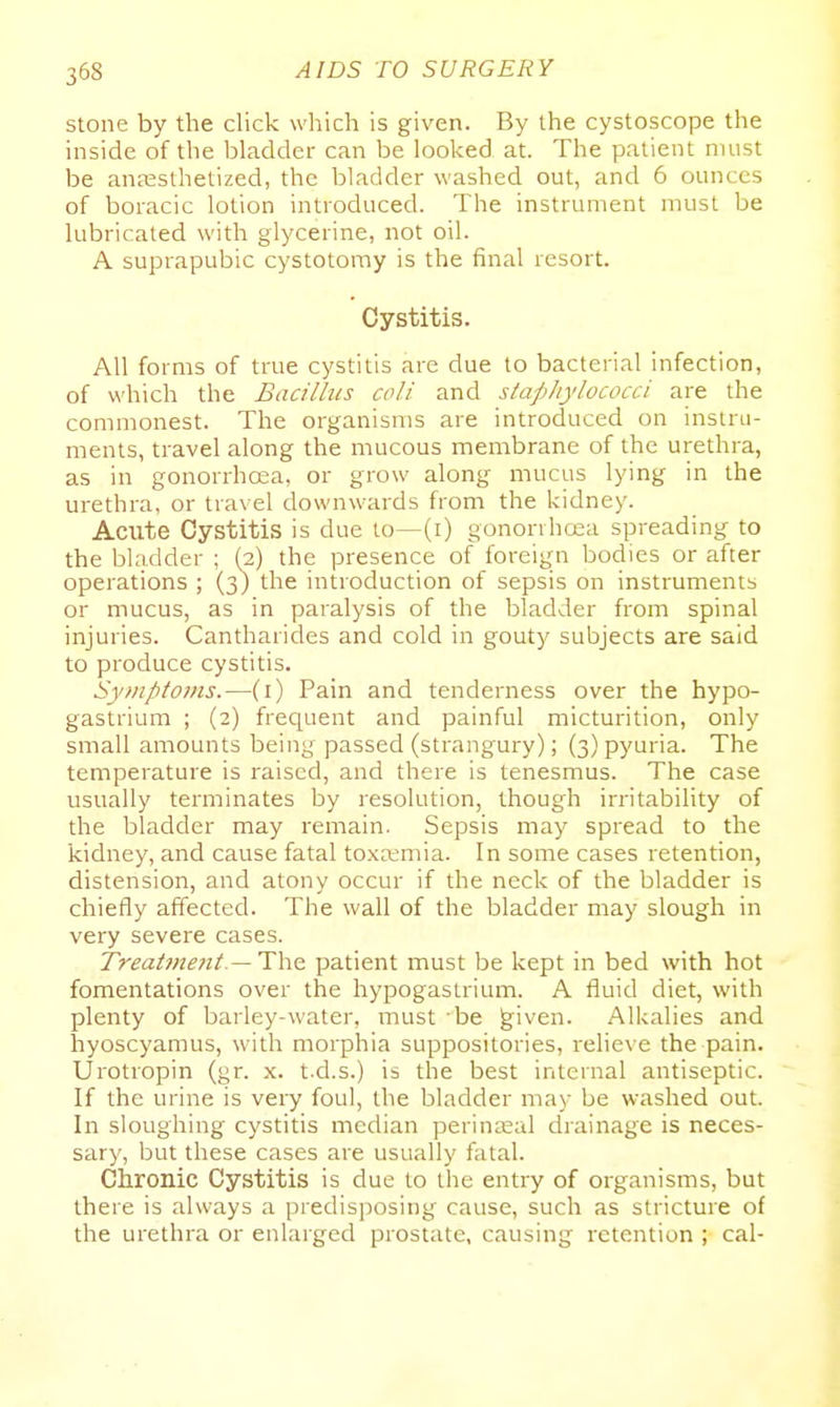 stone by the click which is given. By the cystoscope the inside of the bladder can be looked at. The patient must be anaesthetized, the bladder washed out, and 6 ounces of boracic lotion introduced. The instrument must be lubricated with glycerine, not oil. A suprapubic cystotomy is the final resort. Cystitis. All forms of true cystitis are due to bacterial infection, of which the Bacillus coli and staphylococci are the commonest. The organisms are introduced on instru- ments, travel along the mucous membrane of the urethra, as in gonorrhoea, or grow along mucus lying in the urethra, or travel downwards from the kidney. Acute Cystitis is due to—(i) gonorvhcea spreading to the bladder ; (2) the presence of foreign bodies or after operations ; (3) the introduction of sepsis on instruments or mucus, as in paralysis of the bladder from spinal injuries. Cantharides and cold in gouty subjects are said to produce cystitis. Symptoms.—(i) Pain and tenderness over the hypo- gastrium ; (2) frequent and painful micturition, only small amounts being passed (strangury); (3) pyuria. The temperature is raised, and there is tenesmus. The case usually terminates by resolution, though irritability of the bladder may remain. Sepsis may spread to the kidney, and cause fatal toxemia. In some cases retention, distension, and atony occur if the neck of the bladder is chiefly affected. The wall of the bladder may slough in very severe cases. Treat??2e?it.— The. patient must be kept in bed with hot fomentations over the hypogastrium. A fluid diet, with plenty of barley-water, must be ^iven. Alkalies and hyoscyamus, with morphia suppositories, relieve the pain. Urotropin (gr. x. t.d.s.) is the best internal antiseptic. If the urine is very foul, the bladder may be washed out. In sloughing cystitis median perinatal drainage is neces- sary, but these cases are usually fatal. Chronic Cystitis is due to the entry of organisms, but there is always a predis]50sing cause, such as stricture of the urethra or enlarged prostate, causing retention ; cal-