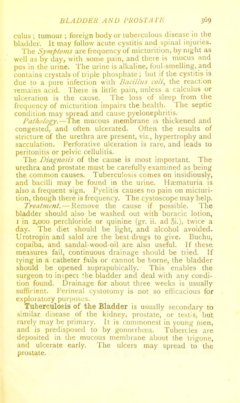 cuius ; tumour ; foreign body or tuberculous disease in the bladder. It may follow acute cystitis and spinal injuries. The SyniptoiiLS are frequency of micturition, by night as - well as by day, with some pain, and there is mucus and pus in the urine. The urine is alkaline, foul-smelling, and contains crystals of triple phosphate ; but if the cystitis is due to a pure infection with Bacii/us coli, the reaction remains acid. There is little pain, unless a calculus or ulceration is the cause. The loss of sleep from the frecjuency of micturition impairs the health. The septic condition may spread and cause pyelonephritis. Pathology.—The mucous membrane is thickened and congested, and often ulcerated. Often the results of stricture of the urethra are present, viz., hypertrophy and sacculation. Perforative ulceration is rare, and leads to peritonitis or pelvic cellulitis. The Diag7iosis of the cause is most important. The urethra and prostate must be carefully examined as being the common causes. Tuberculosis comes on insidiously, and bacilli may be found in the urine. Hsematuria is also a frequent sign. Pyelitis causes no pain on micturi- tion, though there is frequency. The cystoscope may help. Treatment.— Remove the cause if possible. The bladder should also be washed out with boracic lotion, I in 2,000 perchloride or quinine (gr. ii. ad 51.), twice a day. The diet should be light, and alcohol avoided. Urotropin and salol are the best drugs to give. Buchu, copaiba, and sandal-wood-oil are also useful. If these measures fail, continuous drainage should be tried. If tying in a catheter fails or cannot be borne, the bladder should be opened suprapubically. This enables the surgeon to inspect the bladder and deal with any condi- tion found. Drainage for about three weeks is usually sufficient. Perineal cystotomy is not so efficacious for exploratory purposes. Tuberculosis of the Bladder is usually secondary to similar disease of the kidney, prostate, or testis, but rarely may be primary. It is commonest in young men, and is predisposed to by gonorrhcua. Tubercles are deposited in the mucous membrane about the trigone, and ulcerate early. The ulcers may spread to the prostate.