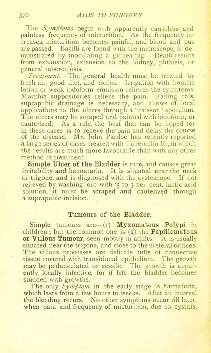 The Symptoms begin with apparently causeless and painless frequency of micturition. As the frequency in- creases, micturition becomes painful, and blood and pus are passed. Bacilli are found with the microscope, or de- monstrated by inoculating a guinea-pig. Death results from exhaustion, extension to the kidney, phthisis, or general tuberculosis. Trcai)ne7it.—The general health must be treated by fresh air, good diet, and tonics. Irrigation with boracic lotion or weak iodoform emulsion relieves the symptoms. Morphia suppositories relieve the pain. Failing this, suprapubic drainage is necessary, and allows of local applications to the ulcers through a ' caisson ' speculum. The ulcers may be scraped and painted with iodoform, or cauterized. As a rule, the best that can be hoped for in these cases is to relieve the pain and delay the course of the disease. Mr. John Pardoe has recently reported a large series of cases treated with Tuberculin R., in which the results are much more favourable than with any other method nf treatment. Simple Ulcer of the Bladder is rare, and causes great irritability and haematuria. It is situated near the neck or trigone, and is diagnosed with the cystoscope. If not relieved by washing out with -5 to 3 per cent, lactic acid solution, it must be scraped and cauterized through a suprapubic incision. Tumours of the Bladder. Simple tumours are—(i) Myxomatous Polypi in children ; but the common one is (2) the Papillomatous or Villous Tumour, seen mostly in adults. It is usually situated near the trigone, and close to the ureteral orifices. The villous processes are delicate tufts of connective tissue covered with transitional epithelium. The growth may be pedunculated or sessile. The growth is appar- ently locally infective, for if left the bladder becomes studded with growths. The only Symptom in the early stage is haematuria, which lasts from a few hours to weeks. After an interval the bleeding recurs. No other symptoms occur till later, when pain and frequency of micturition, due to cystitis,
