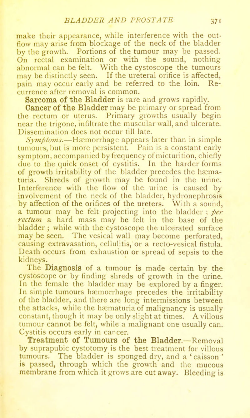 make their appearance, while interference with the out- flow may arise from blockage of the neck of the bladder by the growth. Portions of the tumour may be passed. On rectal examination or with the sound, nothing abnormal can be felt. With the cystoscope the tumours may be distinctly seen. If the ureteral orifice is affected, pain may occur early and be referred to the loin. Re- currence after removal is common. Sarcoma of the Bladder is rare and grows rapidly. Cancer of the Bladder may be primary or spread from the rectum or uterus. Primary growths usually begin near the trigone, infiltrate the muscular wall, and ulcerate. Dissemination does not occur till late. Symptoms.—Hjemorrhagc appears later than in simple tumours, but is more persistent. Pain is a constant early symptom, accompanied by frequency of micturition, chiefly due to the quick onset of cystitis. In the harder forms of growth irritability of the bladder precedes the htema- turia. Shreds of growth may be found in the urine. Interference with the flow of the urine is caused by involvement of the neck of the bladder, hydronephrosis by affection of the orifices of the ureters. With a sound, a tumour may be felt projecting into the bladder ; per rectum a hard mass may be felt in the base of the bladder ; while with the cystoscope the ulcerated surface may be seen. The vesical wall may become perforated, causing extravasation, cellulitis, or a recto-vesical fistula. Death occurs from exhaustion or spread of sepsis to the kidneys. The Diagnosis of a tumour is made certain by the cystoscope or by finding shreds of growth in the urine. In the female the bladder may be explored by a finger. In simple tumours hjemorrhage precedes the irritability of the bladder, and there are long intermissions between the attacks, while the hsematuriaof malignancy is usually constant, though it may be only slight at times. A villous tumour cannot be felt, while a malignant one usually can. Cystitis occurs early in cancer. Treatment of Tumours of the Bladder.—Removal by suprapubic cystotomy is the best treatment for villous tumours. The bladder is sponged dry, and a 'caisson ' is passed, through which the growth and the mucous membrane from which it grows are cut away. Bleeding is