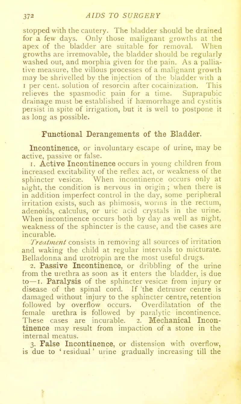 stopped with the cautery. The bladder should be drained for a few days. Only those malignant growths at the apex of the bladder ai'e suitable for removal. When growths are irremovable, the bladder should be regularly washed out, and morphia given for the pain. As a pallia- tive measure, the villous processes of a malignant growth may be shrivelled by the injection of the bladder with a I per cent, solution of resorcin after cocainization. This relieves the spasmodic pain for a time. Suprapubic drainage must be established if ha2morrhage and cystitis persist in spite of irrigation, but it is well to postpone it as long as possible. Functional Derangements of the Bladder. Incontinence, or involuntary escape of urine, may be active, passive or false. 1. Active Incontinence occurs in young children from increased excitability of the reflex act, or weakness of the sphincter vesicae. When incontinence occurs only at iiight, the condition is nervous in origin ; When there is in addition imperfect control in the day, some peripheral irritation exists, such as phimosis, worms in the rectum, adenoids, calculus, or uric acid crystals in the urine. When incontinence occurs both by day as well as night, weakness of the sphincter is the cause, and the cases are incurable. Treatmejit consists in remo\'ing all sources of irritation and waking the child at regular intervals to micturate. Belladonna and urotropin are the most useful drugs. 2. Passive Incontinence, or dribbling of the urine from the urethra as soon as it enters the bladder, is due to—I. Paralysis of the sphincter vesicae from injury or disease of the spinal cord. If 'the detrusor centre is damaged without injury to the sphincter centre, retention followed by overflow occurs. Overdilatation of the female urethra is followed by paralytic incontinence. These cases are incurable. 2. Mechanical Incon- tinence may result from impaction of a stone in the internal meatus. 3. False Incontinence, or distension with overflow, is due to ' residual' urine gradually increasing till the V