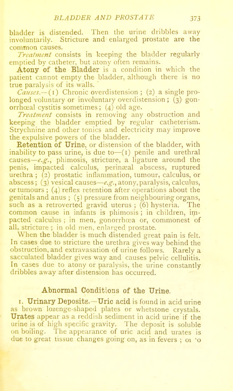 bladder is distended. Then the ui'ine dribbles away involuntarily. Stricture and enlarged prostate are the common causes. Trc-at/ncnt consists in keeping the bladder regularly emptied by catheter, but atony often remains. Atony of th.e Bladder is a condition in which the patient cannot empty the bladder, although there is no true paralysis of its walls. Causes.—{i) Chronic overdistension ; (2) a single pro- longed voluntary or involuntary overdistension ; (3) gon- orrhceal cystitis sometimes ; (4) old age. Treatment consists in removing any obstruction and keeping the bladder emptied by regular catheterism. Strychnine and other tonics and electricity may improve the expulsive powers of the bladder. Retention of Urine, or distension of the bladder, with inability to pass urine, is due to—(i) penile and urethral causes—e.g.., phimosis, stricture, a ligature around the penis, impacted calculus, perinasal abscess, ruptured urethra ; (2) prostatic inflammation, tumour, calculus, or abscess; (3) vesical causes—e.g.., atony, paralysis, calculus, or tumours ; (4) reflex retention after operations about the genitals and anus ; (5) pressure from neighbouring organs, such as a retroverted gravid uterus ; (6) hysteria. The common cause in infants is phimosis ; in children, im- pacted calculus ; in men, gonorrhoea or, commonest of all, stricture ; in old men, enlarged prostate. When the bladder is much distended great pain is felt. In cases due to stricture the urethra gives way behind the obstruction, and extravasation of urine follows. Rarely a sacculated bladder gives way and causes pelvic cellulitis. In cases due to atony or paralysis, the urine constantly dribbles away after distension has occurred. Abnormal Conditions of the Urine. I. Urinary Deposits.—Uric acid is found in acid urine as brown lozenge-shapeii plates or whetstone crystals. Urates appear as a reddish sediment in acid urine if the urine is of high specific gravity. 'I'he deposit is soluble on boiling. The appearance of uric acid and urates is due to great tissue changes going on, as in fevers ; 01 'o