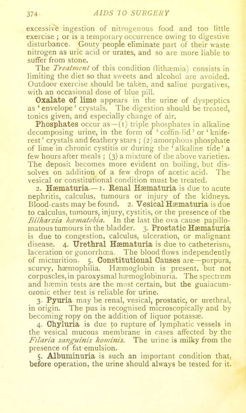 excessive ingestion of nitrogenous food and too little exercise ; or is a temporary occurrence owing to digestive disturbance. Gouty people eliminate part of their waste nitrogen as uric acid or urates, and so are more liable to suffer from stone. The Treatiiie?it of this condition flithasmia) consists in limiting the diet so that sweets and alcohol are avoided. Outdoor exercise should be taken, and saline purgatives, with an occasional dose of blue pill. Oxalate of lime appears ni the urine of dyspeptics as ' envelope' crystals. The digestion should be treated, tonics given, and especially change of air. Phosphates occur as—(i) triple phosphates in alkaline decomposing urine, in the form of ' coffin-lid' or ' knife- rest ' crystals and featheiy stars ; (2) amorphous phosphate of lime in chronic cystitis or during the 'alkaline tide' a few hours after meals ; (3) a mixture of the above varieties. The deposit becomes more evident on boiling, but dis- solves on addition of a few drops of acetic acid. The vesical or constitutional condition must be treated. 2. Hsematuria —I. Eenal HaBmaturia is due to acute nephritis, calculus, tumours or injury of the kidneys. Blood-casts may be found. 2. Vesical Haematuria is due to calculus, tumours, injury, cystitis, or the presence of the Bilhaizia hcEinatobia. In the last the ova cause papillo- matous tumours in the bladder. 3. Prostatic Hsematuria is due to congestion, calculus, ulceration, or malignant disease. 4. Urethral Hsematuria is due to catheterism, laceration or gonorrhoea. The blood flows independently of micturition. 5. Constitutional Causes are—purpura, scurvy, haemophilia. Hjemoglobin is present, but not corpuscles, in paroxysmal ha?moglobinuria. The spectrum and liEEmin tests are the most certain, but the guaiacum- ozonic ether test is reliable for urine. 3. Pyuria may be renal, vesical, prostatic, or urethral, in origin. The pus is recognised microscopically and by becoming ropy on the addition of liquor potassse. 4. Chyluria is due to rupture of lymphatic vessels in the vesical mucous membrane in cases affected by the Filaria saJiguinis hominis. The urine is milky from the presence of fat emulsion. 5. Albuminuria is such an important condition that, before operation, the urine should always be tested for it.