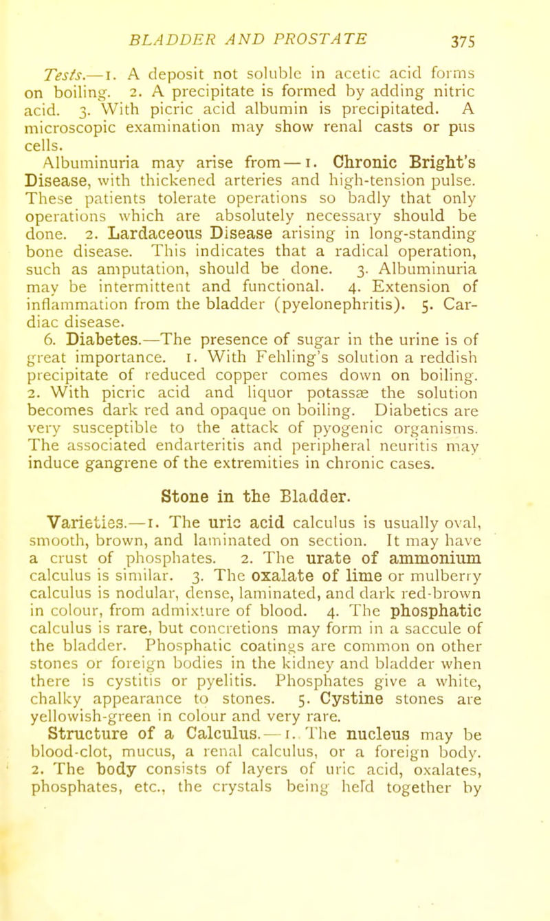 Tes^s.— I. A deposit not soluble in acetic acid forms on boiling. 2. A precipitate is formed by adding nitric acid. 3. With picric acid albumin is precipitated. A microscopic examination may show renal casts or pus cells. Albuminuria may arise from—i. Chronic Bright's Disease, with thickened arteries and high-tension pulse. These patients tolerate operations so badly that only operations which are absolutely necessary should be done. 2. Lardaceous Disease arising in long-standing bone disease. This indicates that a radical operation, such as amputation, should be done. 3. Albuminuria may be intermittent and functional. 4. Extension of inflammation from the bladder (pyelonephritis). 5. Car- diac disease. 6. Diabetes.—The presence of sugar in the urine is of great importance, i. With Fehling's solution a reddish precipitate of reduced copper comes down on boiling. 2. With picric acid and liquor potassse the solution becomes dark red and opaque on boiling. Diabetics are very susceptible to the attack of pyogenic organisms. The associated endarteritis and peripheral neuritis may induce gangrene of the extremities in chronic cases. Stone in the Bladder. Varieties.—i. The uric acid calculus is usually oval, smooth, brown, and laminated on section. It may have a crust of phosphates. 2. The urate of ammonium calculus is similar. 3. The oxalate of lime or mulberry calculus is nodular, dense, laminated, and dark red brown in colour, from admi.Kture of blood. 4. The phosphatic calculus is rare, but concretions may form in a saccule of the bladder. Phosphatic coatings are common on other stones or foreign bodies in the kidney and bladder when there is cystitis or pyelitis. Phosphates give a white, chalky appearance to stones. 5. Cystine stones are yellowish-green in colour and very rare. Structure of a Calculus. — i. The nucleus may be blood-clot, mucus, a renal calculus, or a foreign body. 2. The body consists of layers of uric acid, oxalates, phosphates, etc., the crystals being held together by
