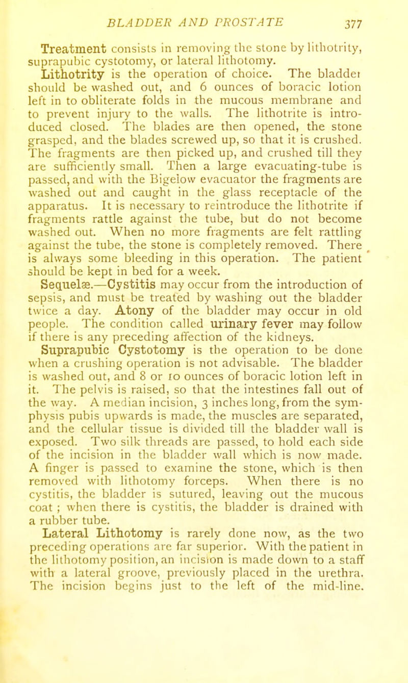 Treatment consists in removing the stone by litliotrity, suprapubic cystotomy, or lateral lithotomy. Lithotrity is the operation of choice. The bladder should be washed out, and 6 ounces of boracic lotion left in to obliterate folds in the mucous membrane and to prevent injury to the walls. The lithotrite is intro- duced closed. The blades are then opened, the stone grasped, and the blades screwed up, so that it is crushed. The fragments are then picked up, and crushed till they are sufficiently small. Then a large evacuating-tube is passed, and with the Bigelow evacuator the fragments are washed out and caught in the glass receptacle of the apparatus. It is necessary to reintroduce the lithotrite if fragments rattle against the tube, but do not become washed out. When no more fragments are felt rattling against the tube, the stone is completely removed. There _ is always some bleeding in this operation. The patient should be kept in bed for a week. Sequelas.—Cystitis may occur from the introduction of sepsis, and must be treated by washing out the bladder twice a day. Atony of the bladder may occur in old people. The condition called urinary fever may follow if there is any preceding affection of the kidneys. Suprapubic Cystotomy is the operation to be done when a crushing operation is not advisable. The bladder is washed out, and 8 or xo ounces of boracic lotion left in it. The pelvis is raised, so that the intestines fall out of the way. A median incision, 3 inches long, from the sym- physis pubis upwards is made, the muscles are separated, and the cellular tissue is divided till the bladder wall is exposed. Two silk threads are passed, to hold each side of the incision in the bladder wall which is now made. A finger is passed to examine the stone, which is then removed with lithotomy forceps. When there is no cystitis, the bladder is sutured, leaving out the mucous coat ; when there is cystitis, the bladder is drained with a rubber tube. Lateral Lithotomy is rarely done now, as the two preceding operations are far superior. With the patient in the lithotomy position, an incision is made down to a staff with a lateral groove, previously placed in the urethra. The incision begins just to the left of the mid-line.