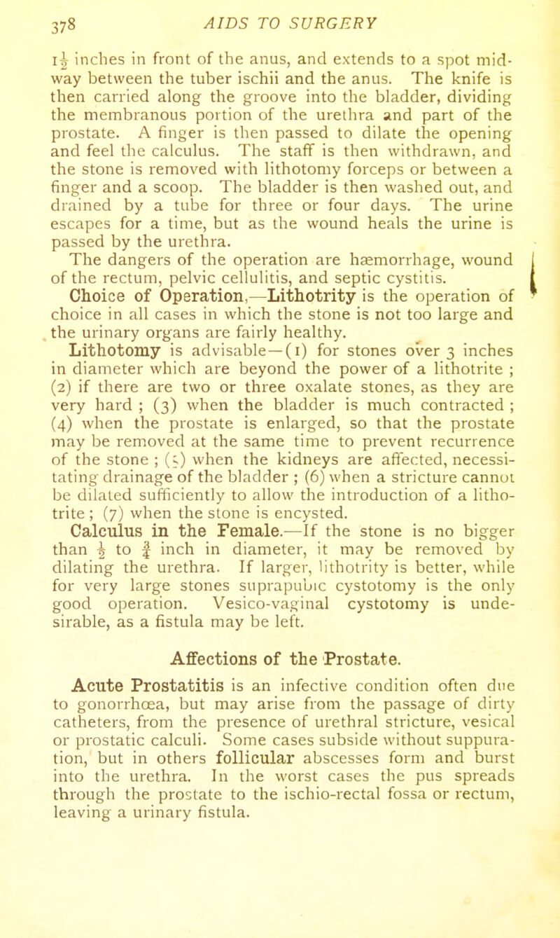li inches in front of the anus, and extends to a spot mid- way between the tuber ischii and the anus. The knife is then carried along the groove into the bladder, dividing the membranous portion of the urethra and part of the prostate. A finger is then passed to dilate the opening and feel the calculus. The staff is then withdrawn, and the stone is removed with lithotomy forceps or between a finger and a scoop. The bladder is then washed out, and drained by a tube for three or four days. The urine escapes for a time, but as the wound heals the urine is passed by the urethra. The dangers of the operation are haemorrhage, wound of the rectum, pelvic cellulitis, and septic cystitis. Choice of Operation,—Lithotrity is the operation of choice in all cases in which the stone is not too large and the urinary organs are fairly healthy. Lithotomy is advisable—(i) for stones over 3 inches in diameter which are beyond the power of a lithotrite ; (2) if there are two or three oxalate stones, as they are very hard ; (3) when the bladder is much contracted ; (4) when the prostate is enlarged, so that the prostate may be removed at the same time to prevent recurrence of the stone ; (s) when the kidneys are affected, necessi- tating drainage of the bladder ; (6) when a stricture cannot be dilated sufficiently to allow the introduction of a litho- trite ; (7) when the stone is encysted. Calculus in the Female.—If the stone is no bigger than ^ to I inch in diameter, it may be removed by dilating the urethra. If larger, lithotrity is better, while for very large stones suprapubic cystotomy is the only good operation. Vesico-vaginal cystotomy is unde- sirable, as a fistula may be left. Affections of the Prostate. Acute Prostatitis is an infective condition often due to gonorrhcea, but may arise from the passage of dirty catheters, from the presence of urethral stricture, vesical or prostatic calculi. Some cases subside without suppura- tion, but in others follicular abscesses form and burst into the urethra. In the worst cases the pus spreads through the prostate to the ischio-rectal fossa or rectum, leaving a urinary fistula.