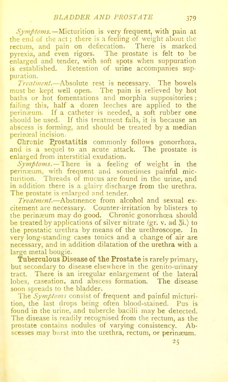 Symptoms. —Micturition is very frequent, with pain at the end of the act ; there is a feeling of weight about the rectum, and pain on defrecation. There is marked pyrexia, and even rigors. The prostate is felt to be enlarged and tender, with soft spots when suppuration is established. Retention of urine accompanies sup- puration. Treatmc7it.—Absolute rest is necessary. The bowels must be kept well open. The pain is relieved by hot baths or hot fomentations and morphia suppositories ; failing this, half a dozen leeches are applied to the perinieum. If a catheter is needed, a soft rubber one should be used. If this treatment fails, it is because an abscess is forming, and should be treated by a median perinceal incision. Chronic I^rostatitis commonly follows gonorrhoea, and is a sequel to an acute attack. The prostate is enlarged from interstitial exudation. Symptoms. — There is a feeling of weight in the perinnsum, with frequent and sometimes painful mic- turition. Threads of mucus are found in the urine, and in addition there is a glairy discharge from the urethra. The prostate is enlarged .md tender. Treatment.—Abstmence from alcohol and sexual ex- citement are necessary. Counter-irritation by blisters 19 the perinzeum may do good. Chronic gonorrhcea should be treated by applications of silver nitrate fgr. v. ad gi.) to the prostatic urethra by means of the urethroscope. In very long-standing cases tonics and a change of air are necessary, and in addition dilatation of the urethra with a large metal bougie. Tuberculous Disease of the Prostate is rarely primary, but secondary to disease elsewhere in the genito-urinary tract. There is an irregular enlargement of the lateral lobes, caseation, and abscess formation. The disease soon spreads to the bladder. The Symptoms consist of frequent and painful micturi- tion, the last drops being often blood-stained. Pus is found in the urine, and tubercle bacilli may be detected. The disease is readily recognised from the rectum, as the prostate contains nodules of varying consistency. Ab- scesses may burst into the urethra, rectum, or perinasum. 25