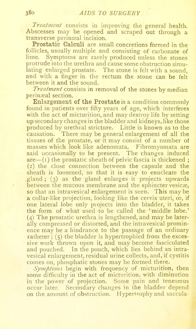 Trcatincjit consists in improving the general health. Abscesses may be opened and scraped out through a transverse perinnsal incision. Prostatic Calculi are small concretions formed in the follicles, usually multiple and consisting of carbonate of lime. Symptoms are rarely produced unless the stones protrude into the urethra and cause some obstruction simu- lating enlarged prostate. The stone is felt with a sound, and with a finger in the rectum the stone can be felt between it and the sound. Treatment consists in removal of the stones by median perinasal section. Enlargement of the Prostate is a condition commonly found in jjatients over fifty years of age, which interferes with the act of micturition, and may destroy life by setting up secondary changes in the bladder and kidneys, like those produced by urethral stricture. Little is known as to the causation. There may be general enlargement of all the tissues of the prostate, or it may consist of a number of masses which look like adenomata, Fibromyomata are said occasionally to be present. The changes induced are—(i) the prostatic sheath of pelvic fascia is thickened ; (2) the close connection between the capsule and the sheath is loosened, so that it is easy to enucleate the gland ; (3) as the gland enlarges it projects upwards between the mucous membrane and the sphincter vesicas, so that an intravesical enlargement is seen. This may be a collar-like projection, looking like the cervix uteri, or, if one lateral lobe only projects into the bladder, it takes the form of what used to be called the 'middle lobe.' (4) The prostatic urethra is lengthened, and may be later- ally compressed or distorted, and the intravesical promin- ence may be a hindrance to the passage of an ordinary catheter; (5) the bladder is hypertrophied from the exces- sive work thrown upon it, and may become fasciculated and pouched. In the pouch, which lies behind an intra- vesical enlargement, residual urine collects, and, if cystitis comes on, phosphatic stones may be formed there. Symptoms begin with frequency of micturition, then some difficulty in the act of micturition, with diminution in the power of projection. Some pain and tenesmus occur later. Secondary clKinges in the bladder depend on the amount of obstruction. Hypertrophy and saccula-