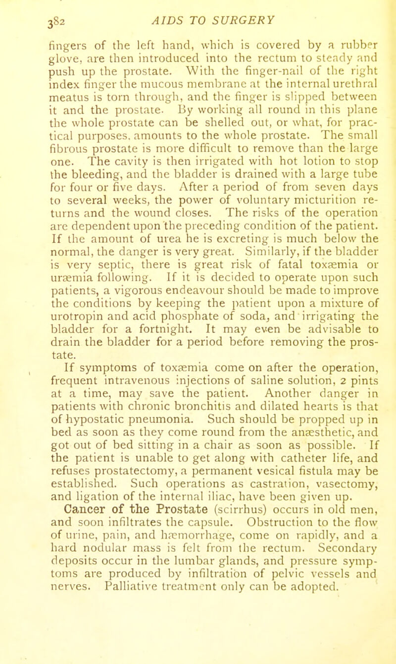 fingers of the left hand, which is covered by a rubber glove, are then introduced into the rectum to steady and push up the prostate. With the finger-nail of the right index finger the mucous membrane at the internal urethral meatus is torn through, and the finger is slipped between it and the prostate. By working all round in this plane the whole prostate can be shelled out, or what, for prac- tical purposes, amounts to the whole prostate. The small fibrous prostate is more difficult to remove than the large one. The cavity is then irrigated with hot lotion to stop the bleeding, and the bladder is drained with a large tube for four or five days. After a period of from seven days to several weeks, the power of voluntary micturition re- turns and the wound closes. The risks of the operation are dependent upon the preceding condition of the patient. If the amount of urea he is excreting is much below the normal, the danger is very great. Similarly, if the bladder is very septic, there is great risk of fatal toxEemia or uraemia following. If it is decided to operate upon such patients, a vigorous endeavour should be made to improve the conditions by keeping the patient upon a mixture of urotropin and acid phosphate of soda, and irrigating the bladder for a fortnight. It may even be advisable to drain the bladder for a period before removing the pros- tate. If symptoms of toxEemia come on after the operation, frequent intravenous injections of saline solution, 2 pints at a time, may save the patient. Another danger in patients with chronic bronchitis and dilated hearts is that of hypostatic pneumonia. Such should be propped up in bed as soon as they come round from the anaesthetic, and got out of bed sitting in a chair as soon as possible. If the patient is unable to get along with catheter life, and refuses prostatectomy, a permanent vesical fistula may be established. Such operations as castration, vasectomy, and ligation of the internal iliac, have been given up. Cancer of the Prostate (scirrhus) occurs in old men, and soon infiltrates the capsule. Obstruction to the flow of urine, pain, and ha?morrhage, come on rapidly, and a hard nodular mass is felt from ihe rectum. Secondary deposits occur in the lumbar glands, and pressure symp- toms are produced by infiltration of pelvic vessels and nerves. Palliative treatment only can be adopted.