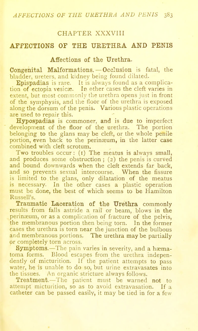 CHAPTER XXXVIII AFFECTIONS OF THE URETHRA AND PENIS Affections of the Urethra. Congenital Malformations. — Occlusion is fatal, the bladder, ureters, and kidney being found dilated. Epispadias is rare. It is always found as a complica- tion of ectopia vesicas. In other cases the cleft varies in extent, but most commonly the urethra opens just in front of the symphysis, and the floor of the urethra is exposed along the dorsum of the penis. Various plastic operations are used to repair this. Hypospadias is commoner, and is due to imperfect development of the floor of the urethra. The portion belonging to the glans may be cleft, or the whole penile portion, even back to the perinaeum, in the latter case combined with cleft scrotum. Two troubles occur: (i) The meatus is always small, and produces some obstruction ; (2) the penis is curved and bound downwards when the cleft extends far back, and so prevents sexual intercourse. When the fissure is limited to the glans, only dilatation of the meatus is necessary. In the other cases a plastic operation must be done, the best of which seems to be Hamilton Russell's. Traumatic Laceration of the Urethra commonly results from falls astride a rail or beam, blows in the perinaeum, or as a complication of fracture of the pelvis, the membranous portion then being torn. In the former cases the urethra is torn near the junction of the bulbous and membranous portions. The urethra maybe partially or completely torn across. Symptoms.—The pain varies in severity, and a haema- toma forms. Blood escapes from the urethra indepen- dently of micturition. If the patient attempts to pass water, he is unable to do so, but urine extravasates into the tissues. An organic stricture always follows. Treatment.—The patient must be warned not to attempt micturition, so as to avoid extravasation. If a catheter can be passed easily, it may be tied in for a few