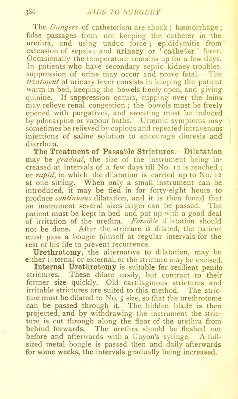 The Dangers of cathetei ism are shock ; haemorrhage ; false passages from not keeping the catheter in the urethra, and using undue force; epididymitis from extension of sepsis; and iirinary or ' catheter ' fever. Occasionally the temperature remains up for a few days. In patients who have secondary septic kidney troubles, suppression of urine may occur and prove fatal. The t7'catment of urinary fever consists in keeping the patient warm in bed, keeping the bowels freely open, and giving quinine. If sappression occurs, cupping over the loins may relieve renal congestion ; the bowels must be freely opened with purgatives, and sweating must be induced by pilocarpine or vapour baths. Urasmic symptoms may sometimes be relieved by copious and repeated intravenous injections of saline solution to encourage diuresis and diarrhoea. The Treatment of Passable Strictures.—Dilatation may be gradual^ the size of the instrument being in- creased at intervals of a few days till No. 12 is reached ; or rapid, in which the dilatation is carried up to No. 12 at one sitting. When only a small instrument can be introduced, it may be tied in for forty-eight hours to produce continuous dilatation, and it is then found that an instrument several sizes larger can be passed. The patient must be kept in bed and put up with a good deal of irritation of the urethra. Forcible d latation should not be done. After the stricture is dilated, the patient must pass a bougie himself at regular intervals for the rest of his life to prevent recurrence. Urethrotomy, the alternative to dilatation, may be either internal or external, or the stricture may be excised. Internal Urethrotomy is suitable for resilient penile strictures. These dilate easily, but contract to their former size quickly. Old cartilaginous strictures and irritable strictures are suited to this method. The stric- ture must be dilated to No. 5 size, so that the urethrotome can be passed through it. The hidden blade is then projected, and by withdrawing the instrument the stric- ture is cut through along the floor of the urethra from behind forwards. The urethra should be flushed out before and afterwards with a Guyon's syringe. A full- sized metal bougie is passed then and daily afterwards for some weeks, the intervals gradually being increased.