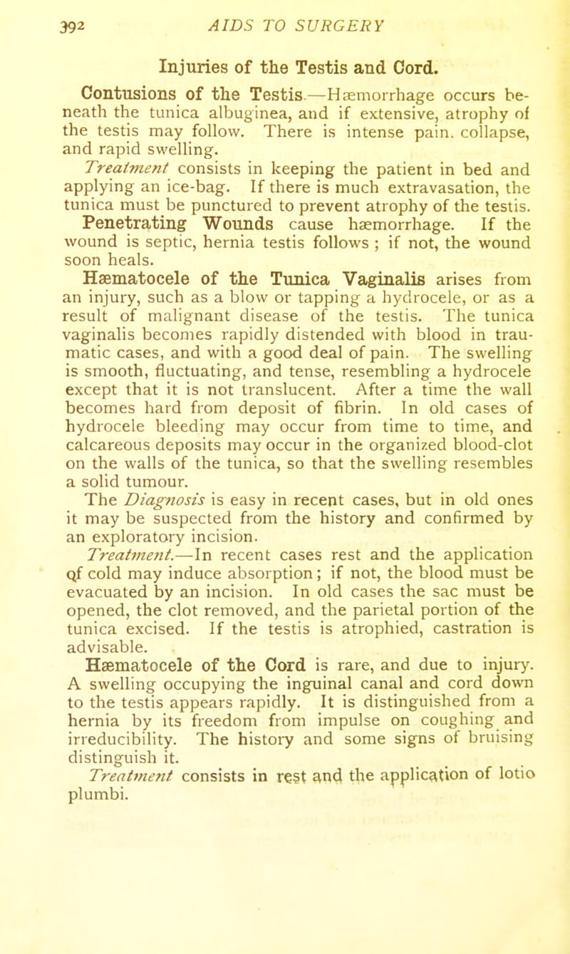 Injuries of the Testis and Cord. Contusions of the Testis.—Hemorrhage occurs be- neath the tunica albuginea, and if extensive, atrophy of the testis may follow. There is intense pain, collapse, and rapid swelling. Treatment consists in keeping the patient in bed and applying an ice-bag. If there is much extravasation, the tunica must be punctured to prevent atrophy of the testis. Penetrating Wounds cause haemorrhage. If the wound is septic, hernia testis follows ; if not, the wound soon heals. Haematocele of the Tunica Vaginalis arises from an injury, such as a blow or tapping a hydrocele, or as a result of malignant disease of the testis. The tunica vaginalis becomes rapidly distended with blood in trau- matic cases, and with a good deal of pain. The swelling is smooth, fluctuating, and tense, resembling a hydrocele except that it is not translucent. After a time the wall becomes hard from deposit of fibrin. In old cases of hydrocele bleeding may occur from time to time, and calcareous deposits may occur in the organized blood-clot on the walls of the tunica, so that the swelling resembles a solid tumour. The Diag?iosis is easy in recent cases, but in old ones it may be suspected from the history and confirmed by an exploratory incision. Treatment.—In recent cases rest and the application qf cold may induce absorption; if not, the blood must be evacuated by an incision. In old cases the sac must be opened, the clot removed, and the parietal portion of the tunica excised. If the testis is atrophied, castration is advisable. Haematocele of the Cord is rare, and due to injur)'. A swelling occupying the inguinal canal and cord down to the testis appears rapidly. It is distinguished from a hernia by its freedom from impulse on coughing and irreducibility. The histoid and some signs of bruising distinguish it. Treattnent consists in re§t wd the application of lotio plumbi.