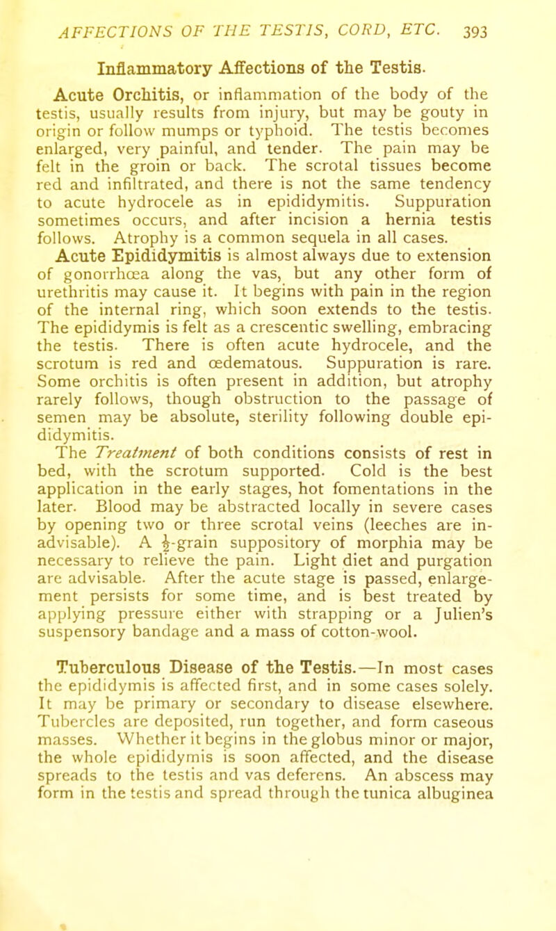 Inflammatory Affections of the Testis. Acute Orchitis, or inflammation of the body of the testis, usually results from injury, but may be gouty in origin or follow mumps or typhoid. The testis becomes enlarged, very painful, and tender. The pain may be felt in the groin or back. The scrotal tissues become red and infiltrated, and there is not the same tendency to acute hydrocele as in epididymitis. Suppuration sometimes occurs, and after incision a hernia testis follows. Atrophy is a common sequela in all cases. Acute Epididymitis is almost always due to extension of gonorrhcEa along the vas, but any other form of urethritis may cause it. It begins with pain in the region of the internal ring, which soon extends to the testis. The epididymis is felt as a crescentic swelling, embracing the testis. There is often acute hydrocele, and the scrotum is red and oedematous. Suppuration is rare. Some orchitis is often present in addition, but atrophy rarely follows, though obstruction to the passage of semen may be absolute, sterility following double epi- didymitis. The Treatment of both conditions consists of rest in bed, with the scrotum supported. Cold is the best application in the early stages, hot fomentations in the later. Blood may be abstracted locally in severe cases by opening two or three scrotal veins (leeches are in- advisable). A ^-grain suppository of morphia may be necessary to relieve the pain. Light diet and purgation are advisable. After the acute stage is passed, enlarge- ment persists for some time, and is best treated by applying pressure either with strapping or a Julien's suspensory bandage and a mass of cotton-wool. Tuberculous Disease of the Testis.—In most cases the epididymis is affected first, and in some cases solely. It may be primary or secondary to disease elsewhere. Tubercles are deposited, run together, and form caseous masses. Whether it begins in the globus minor or major, the whole epididymis is soon affected, and the disease spreads to the testis and vas deferens. An abscess may form in the testis and spread through the tunica albuginea